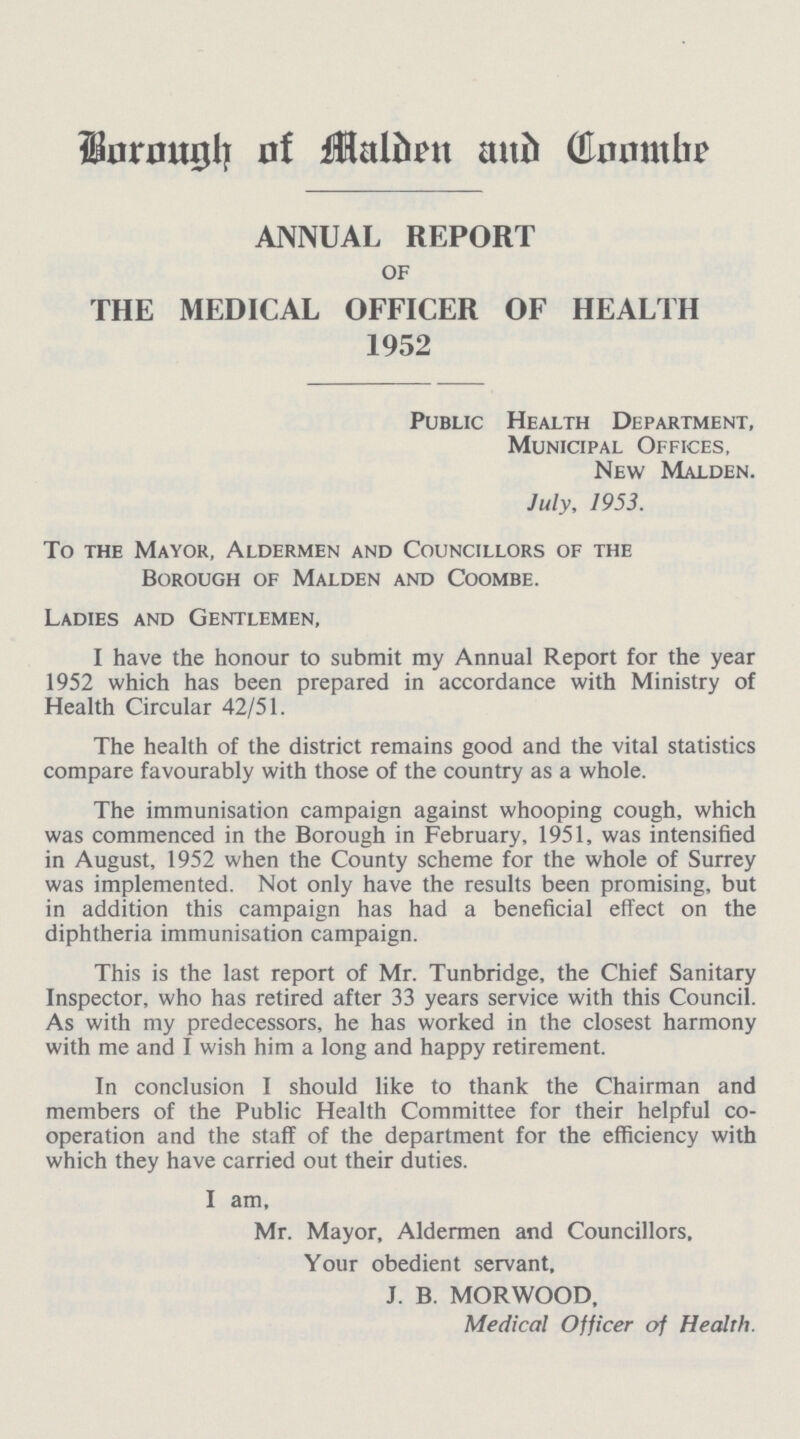 Borough of Malden and Coombe ANNUAL REPORT of THE MEDICAL OFFICER OF HEALTH 1952 Public Health Department, Municipal Offices, New Malden. July, 1953. To the Mayor, Aldermen and Councillors of the Borough of Malden and Coombe. Ladies and Gentlemen, I have the honour to submit my Annual Report for the year 1952 which has been prepared in accordance with Ministry of Health Circular 42/51. The health of the district remains good and the vital statistics compare favourably with those of the country as a whole. The immunisation campaign against whooping cough, which was commenced in the Borough in February, 1951, was intensified in August, 1952 when the County scheme for the whole of Surrey was implemented. Not only have the results been promising, but in addition this campaign has had a beneficial effect on the diphtheria immunisation campaign. This is the last report of Mr. Tunbridge, the Chief Sanitary Inspector, who has retired after 33 years service with this Council. As with my predecessors, he has worked in the closest harmony with me and I wish him a long and happy retirement. In conclusion I should like to thank the Chairman and members of the Public Health Committee for their helpful co operation and the staff of the department for the efficiency with which they have carried out their duties. I am, Mr. Mayor, Aldermen and Councillors, Your obedient servant, J. B. MORWOOD, Medical Officer of Health.