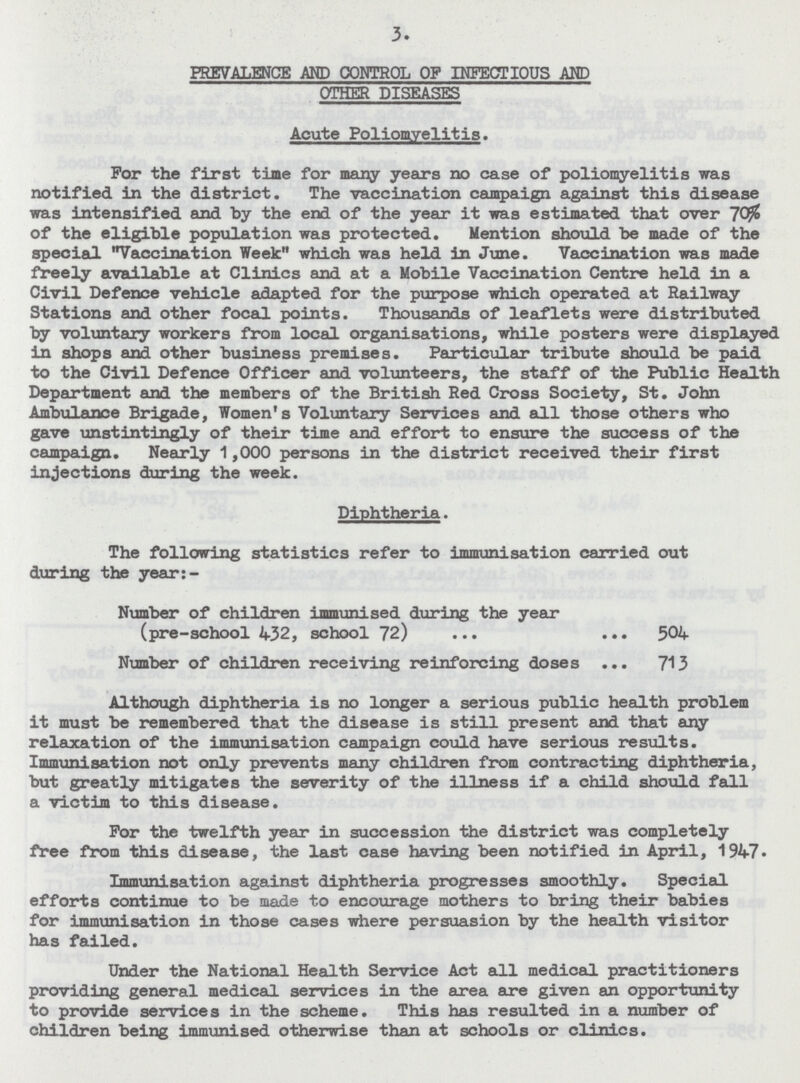 3. PREVALENCE AND CONTROL OF INFECTIOUS AND OTHER DISEASES Acute Poliomyelitis. For the first tine for many years no case of poliomyelitis was notified in the district. The vaccination campaign against this disease was intensified and by the end of the year it was estimated that over of the eligible population was protected. Mention should be made of the special Vaccination Week which was held in June. Vaccination was made freely available at Clinics and at a Mobile Vaccination Centre held in a Civil Defence vehicle adapted for the purpose which operated at Railway Stations and other focal points. Thousands of leaflets were distributed by voluntary workers from local organisations, while posters were displayed in shops and other business premises. Particular tribute should be paid to the Civil Defence Officer and volunteers, the staff of the Public Health Department and the members of the British Red Cross Society, St. John Ambulance Brigade, Women's Voluntary Services and all those others who gave unstintingly of their time and effort to ensure the success of the campaign. Nearly 1,000 persons in the district received their first injections during the week. Diphtheria. The following statistics refer to immunisation carried out during the year:- Number of children immunised during the year (pre-school 432, school 72) 504 Number of children receiving reinforcing doses 713 Although diphtheria is no longer a serious public health problem it must be remembered that the disease is still present and that any relaxation of the immunisation campaign could have serious results. Immunisation not only prevents many children from contracting diphtheria, but greatly mitigates the severity of the illness if a child should fall a victim to this disease. For the twelfth year in succession the district was completely free from this disease, the last case having been notified in April, 1947. Immunisation against diphtheria progresses smoothly. Special efforts continue to be made to encourage mothers to bring their babies for immunisation in those cases where persuasion by the health visitor has failed. Under the National Health Service Act all medical practitioners providing general medical services in the area are given an opportunity to provide services in the scheme. This has resulted in a number of children being immunised otherwise than at schools or clinics.