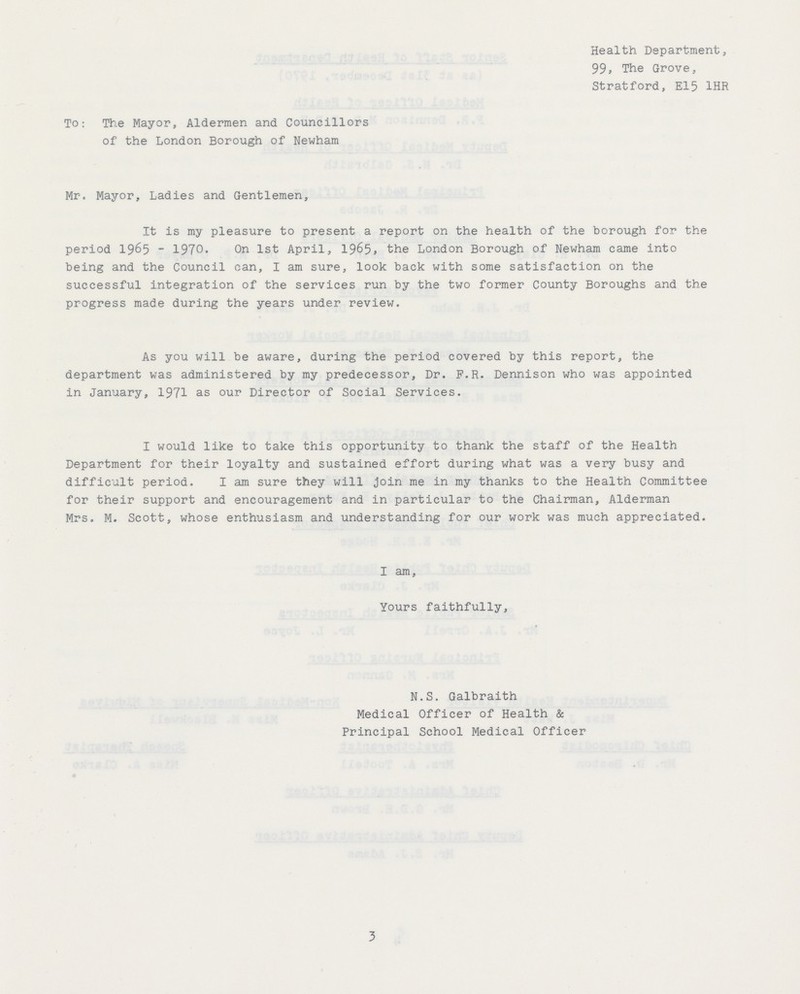 Health Department, 99, The Grove, Stratford, El5 1HR To: The Mayor, Aldermen and Councillors of the London Borough of Newham Mr. Mayor, Ladies and Gentlemen, It is my pleasure to present a report on the health of the borough for the period 1965-1970. On 1st April, 1965, the London Borough of Newham came into being and the Council can, I am sure, look back with some satisfaction on the successful integration of the services run by the two former County Boroughs and the progress made during the years under review. As you will be aware, during the period covered by this report, the department was administered by my predecessor, Dr. F.R. Dennison who was appointed in January, 1971 as our Director of Social Services. I would like to take this opportunity to thank the staff of the Health Department for their loyalty and sustained effort during what was a very busy and difficult period. I am sure they will join me in my thanks to the Health Committee for their support and encouragement and in particular to the Chairman, Alderman Mrs. M. Scott, whose enthusiasm and understanding for our work was much appreciated. I am, Yours faithfully, N.S. Galbraith Medical Officer of Health & Principal School Medical Officer 3