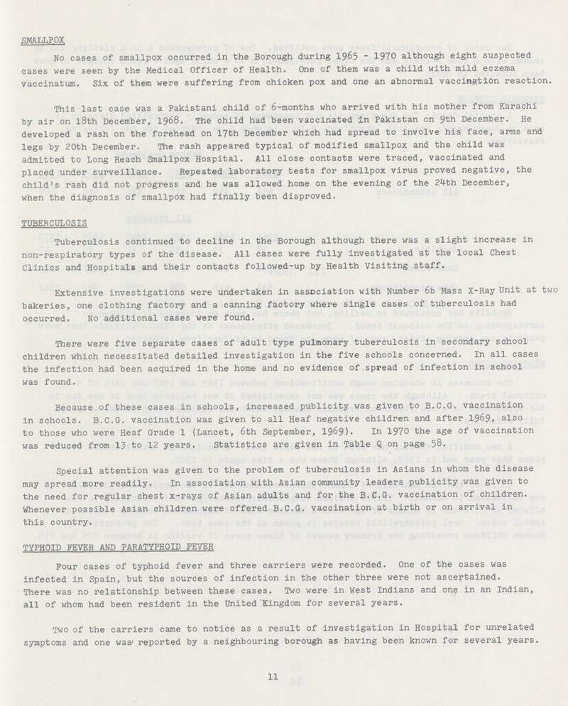 SMALLPOX No cases of smallpox occurred in the Borough during 1965-1970 although eight suspected cases were seen by the Medical Officer of Health. One of them was a child with mild eczema vaccinatum. Six of them were suffering from chicken pox and one an abnormal vaccingtion reaction. This last case was a Pakistani child of 6-months who arrived with his mother from Karachi by air on l8th December, 1968. The child had been vaccinated in Pakistan on 9th December. He developed a rash on the forehead on 17th December which had spread to involve his face, arms and legs by 20th December. The rash appeared typical of modified smallpox and the child was admitted to Long Reach Smallpox Hospital. All close contacts were traced, vaccinated and placed under surveillance. Repeated laboratory tests for smallpox virus proved negative, the child's rash did not progress and he was allowed home on the evening of the 24th December, when the diagnosis of smallpox had finally been disproved. TUBERCULOSIS Tuberculosis continued to decline in the Borough although there was a slight increase in non-respiratory types of the disease. All cases were fully investigated at the local Chest Clinics and Hospitals and their contacts followed-up by Health Visiting staff. Extensive investigations were undertaken in association with Number 6b Mass X-Ray Unit at two bakeries, one clothing factory and a canning factory where single cases of tuberculosis had occurred. No additional cases were found. There were five separate cases of adult type pulmonary tuberculosis in secondary school children which necessitated detailed investigation in the five schools concerned. In all cases the infection had been acquired in the home and no evidence of spread of infection in school was found. Because of these cases in schools, increased publicity was given to B.C.G. vaccination in schools. B.C.G. vaccination was given to all Heaf negative children and after 1969, also to those who were Heaf Grade 1 (Lancet, 6th September, 1969). In 1970 the age of vaccination was reduced from 13 to 12 years. Statistics are given in Table Q on page 58. Special attention was given to the problem of tuberculosis in Asians in whom the disease may spread more readily. In association with Asian community leaders publicity was given to the need for regular chest x-rays of Asian adults and for the B.C.G. vaccination of children. Whenever possible Asian children were offered B.C.G. vaccination at birth or on arrival in this country. TYPHOID FEVER AND PARATYPHOID FEVER Four cases of typhoid fever and three carriers were recorded. One of the cases was infected in Spain, but the sources of infection in the other three were not ascertained. There was no relationship between these cases. Two were in West Indians and one in an Indian, all of whom had been resident in the United Kingdom for several years. Two of the carriers came to notice as a result of investigation in Hospital for unrelated symptoms and one was reported by a neighbouring borough as having been known for several years. 11