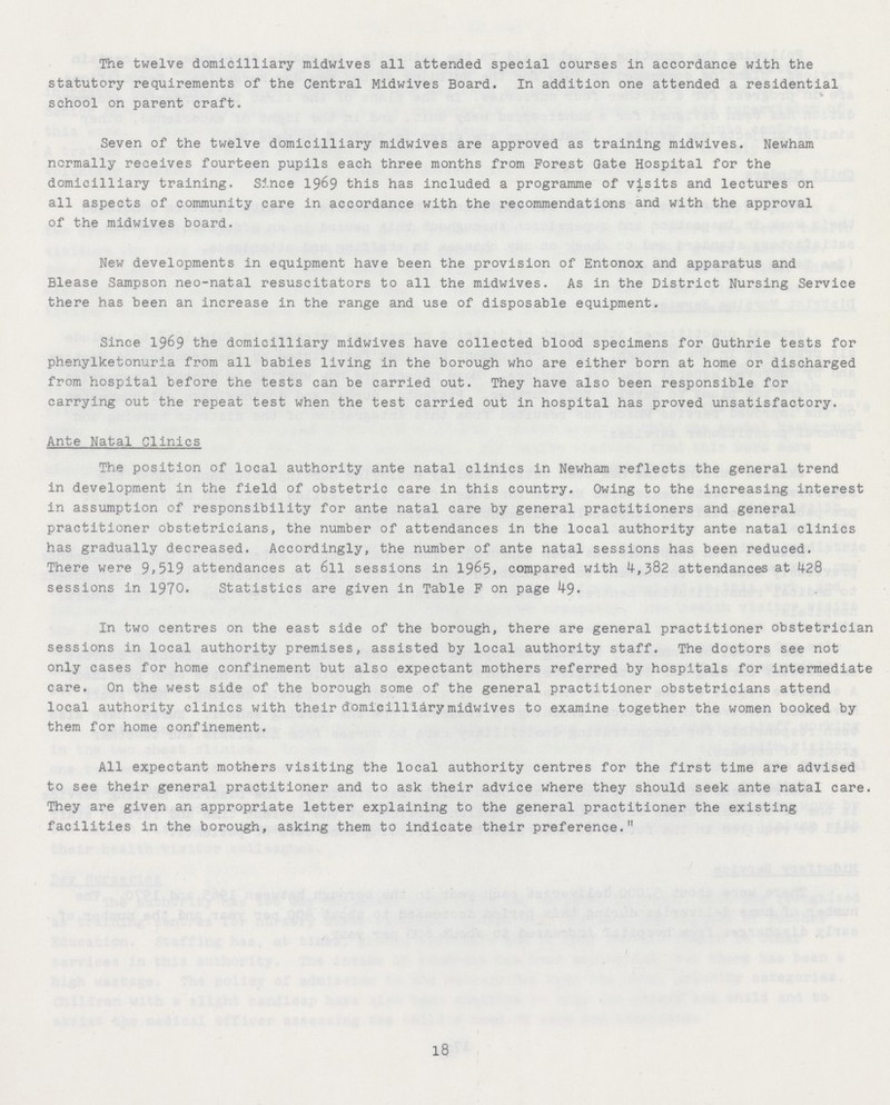 The twelve domicilliary midwives all attended special courses in accordance with the statutory requirements of the Central Midwives Board. In addition one attended a residential school on parent craft. Seven of the twelve domicilliary midwives are approved as training midwives. Newham normally receives fourteen pupils each three months from Forest date Hospital for the domicilliary training. Since 1969 this has included a programme of visits and lectures on all aspects of community care in accordance with the recommendations and with the approval of the midwives board. New developments in equipment have been the provision of Entonox and apparatus and Blease Sampson neo-natal resuscitators to all the midwives. As in the District Nursing Service there has been an increase in the range and use of disposable equipment. Since 1969 the domicilliary midwives have collected blood specimens for Guthrie tests for phenylketonuria from all babies living in the borough who are either born at home or discharged from hospital before the tests can be carried out. They have also been responsible for carrying out the repeat test when the test carried out in hospital has proved unsatisfactory. Ante Natal Clinics The position of local authority ante natal clinics in Newham reflects the general trend in development in the field of obstetric care in this country. Owing to the increasing interest in assumption of responsibility for ante natal care by general practitioners and general practitioner obstetricians, the number of attendances in the local authority ante natal clinics has gradually decreased. Accordingly, the number of ante natal sessions has been reduced. There were 9,519 attendances at 6ll sessions in 1965, compared with 4,382 attendances at 428 sessions in 1970. Statistics are given in Table F on page In two centres on the east side of the borough, there are general practitioner obstetrician sessions in local authority premises, assisted by local authority staff. The doctors see not only cases for home confinement but also expectant mothers referred by hospitals for intermediate care. On the west side of the borough some of the general practitioner obstetricians attend local authority clinics with their domicilliary midwives to examine together the women booked by them for home confinement. All expectant mothers visiting the local authority centres for the first time are advised to see their general practitioner and to ask their advice where they should seek ante natal care. They are given an appropriate letter explaining to the general practitioner the existing facilities in the borough, asking them to indicate their preference. 18