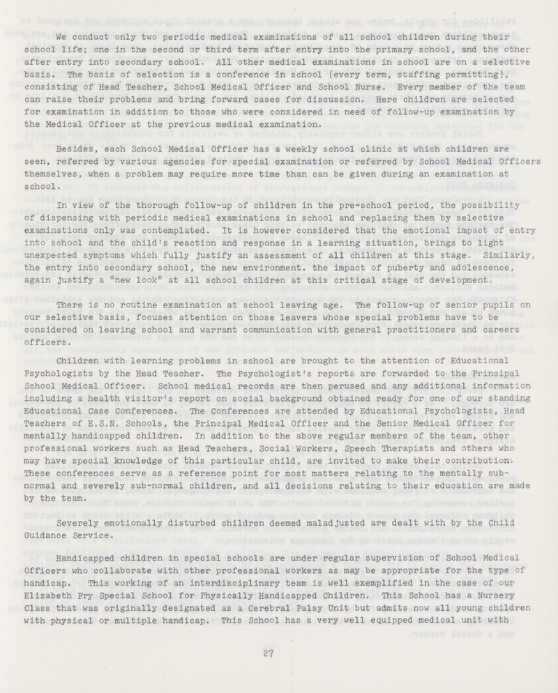 We conduct only two periodic medical examinations of all school children during their school life; one in the second or third term after entry into the primary school, and the other after entry into secondary school, All other medical examinations in school are on a selective basis. The basis of selection is a conference in school (every term, staffing permitting), consisting of Head Teacher, School Medical Officer and School Nurse. Every member of the team can raise their problems and bring forward cases for discussion. Here children are selected for examination in addition to those who were considered in need of follow-up examination by the Medical Officer at the previous medical examination. Besides, each School Medical Officer has a weekly school clinic at which children are seen, referred by various agencies for special examination or referred by School Medical Officers themselves, when a problem may require more time than can be given during an examination at school. In view of the thorough follow-up of children in the pre-school period, the possibility of dispensing with periodic medical examinations in school and replacing them by selective examinations only was contemplated. It is however considered that the emotional impact of entry into school and the child's reaction and response in a learning situation, brings to light unexpected symptoms which fully justify an assessment of all children at this stage. Similarly, the entry into secondary school, the new environment, the impact of puberty and adolescence, again justify a new look at all school children at this critical stage of development, There is no routine examination at school leaving age. The follow-up of senior pupils on our selective basis, focuses attention on those leavers whose special problems have to be considered on leaving school and warrant communication with general practitioners and careers officers. Children with learning problems in school are brought to the attention of Educational Psychologists by the Head Teacher. The Psychologist's reports are forwarded to the Principal School Medical Officer. School medical records are then perused and any additional information including a health visitor's report on social background obtained ready for one of our standing Educational Case Conferences. The Conferences are attended by Educational Psychologists, Head Teachers of E.S.N. Schools, the Principal Medical Officer and the Senior Medical Officer for mentally handicapped children. In addition to the above regular members of the team, other professional workers such as Head Teachers, Social Workers, Speech Therapists and others who may have special knowledge of this particular child, are invited to make their contribution'. These conferences serve as a reference point for most matters relating to the mentally sub normal and severely sub-normal children, and all decisions relating to their education are made by the team. Severely emotionally disturbed children deemed maladjusted are dealt with by the Child Guidance Service. Handicapped children in special schools are under regular supervision of School Medical Officers who collaborate with other professional workers as may be appropriate for the type of handicap. This working of an interdisciplinary team is well exemplified in the case of our Elizabeth Fry Special School for Physically Handicapped Children. This School has a Nursery Class that was originally designated as a Cerebral Palsy Unit but admits now all young children with physical or multiple handicap. This School has a very well equipped medical unit with 27