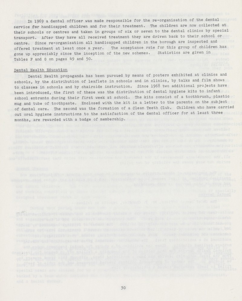 In 1969 a dental officer was made responsible for the re-organisation of the dental service for handicapped children and for their treatment. The children are now collected at their schools or centres and taken in groups of six or seven to the dental clinics by special transport. After they have all received treatment they are driven back to their school or centre. Since re-organisation all handicapped children in the borough are inspected and offered treatment at least once a year. The acceptance rate for this group of children has gone up appreciably since the inception of the new schemes. Statistics are given in Tables F and G on pages 49 and 50. Dental Health Education Dental Health propaganda has been pursued by means of posters exhibited at clinics and schools, by the distribution of leaflets in schools and in clinics, by talks and film shows to classes in schools and by chairside instruction. Since 1968 two additional projects have been introduced, the first of these was the distribution of dental hygiene kits to infant school entrants during their first week at school. The kits consist of a toothbrush, plastic mug and tube of toothpaste. Enclosed with the kit is a letter to the parents on the subject of dental care. The second was the formation of a Clean Teeth Club. Children who have carried out oral hygiene instructions to the satisfaction of the dental officer for at least three months, are rewarded with a badge of membership. 30