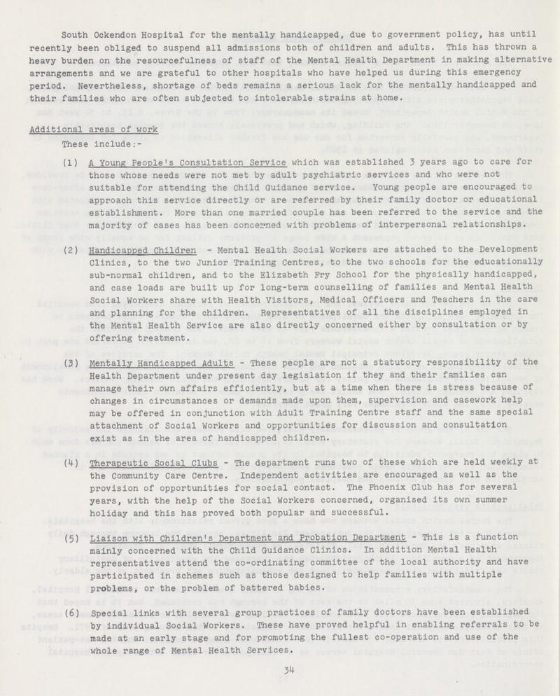 South Ockendon Hospital for the mentally handicapped, due to government policy, has until recently been obliged to suspend all admissions both of children and adults. This has thrown a heavy burden on the resourcefulness of staff of the Mental Health Department in making alternative arrangements and we are grateful to other hospitals who have helped us during this emergency period. Nevertheless, shortage of beds remains a serious lack for the mentally handicapped and their families who are often subjected to intolerable strains at home. Additional areas of work These include:- (1) A Young People's Consultation Service which was established 3 years ago to care for those whose needs were not met by adult psychiatric services and who were not suitable for attending the Child Guidance service. Young people are encouraged to approach this service directly or are referred by their family doctor or educational establishment. More than one married couple has been referred to the service and the majority of cases has been concerned with problems of interpersonal relationships. (2) Handicapped Children - Mental Health Social Workers are attached to the Development Clinics, to the two Junior Training Centres, to the two schools for the educationally sub-normal children, and to the Elizabeth Fry School for the physically handicapped, and case loads are built up for long-term counselling of families and Mental Health Social Workers share with Health Visitors, Medical Officers and Teachers in the care and planning for the children. Representatives of all the disciplines employed in the Mental Health Service are also directly concerned either by consultation or by offering treatment. (3) Mentally Handicapped Adults - These people are not a statutory responsibility of the Health Department under present day legislation if they and their families can manage their own affairs efficiently, but at a time when there is stress because of changes in circumstances or demands made upon them, supervision and casework help may be offered in conjunction with Adult Training Centre staff and the same special attachment of Social Workers and opportunities for discussion and consultation exist as in the area of handicapped children. (4) Therapeutic Social Clubs - The department runs two of these which are held weekly at the Community Care Centre. Independent activities are encouraged as well as the provision of opportunities for social contact. The Phoenix Club has for several years, with the help of the Social Workers concerned, organised its own summer holiday and this has proved both popular and successful. (5) Liaison with Children's Department and Probation Department - This is a function mainly concerned with the Child Guidance Clinics. In addition Mental Health representatives attend the co-ordinating committee of the local authority and have participated in schemes such as those designed to help families with multiple problems, or the problem of battered babies. (6) Special links with several group practices of family doctors have been established by individual Social Workers. These have proved helpful in enabling referrals to be made at an early stage and for promoting the fullest co-operation and use of the whole range of Mental Health Services. 34