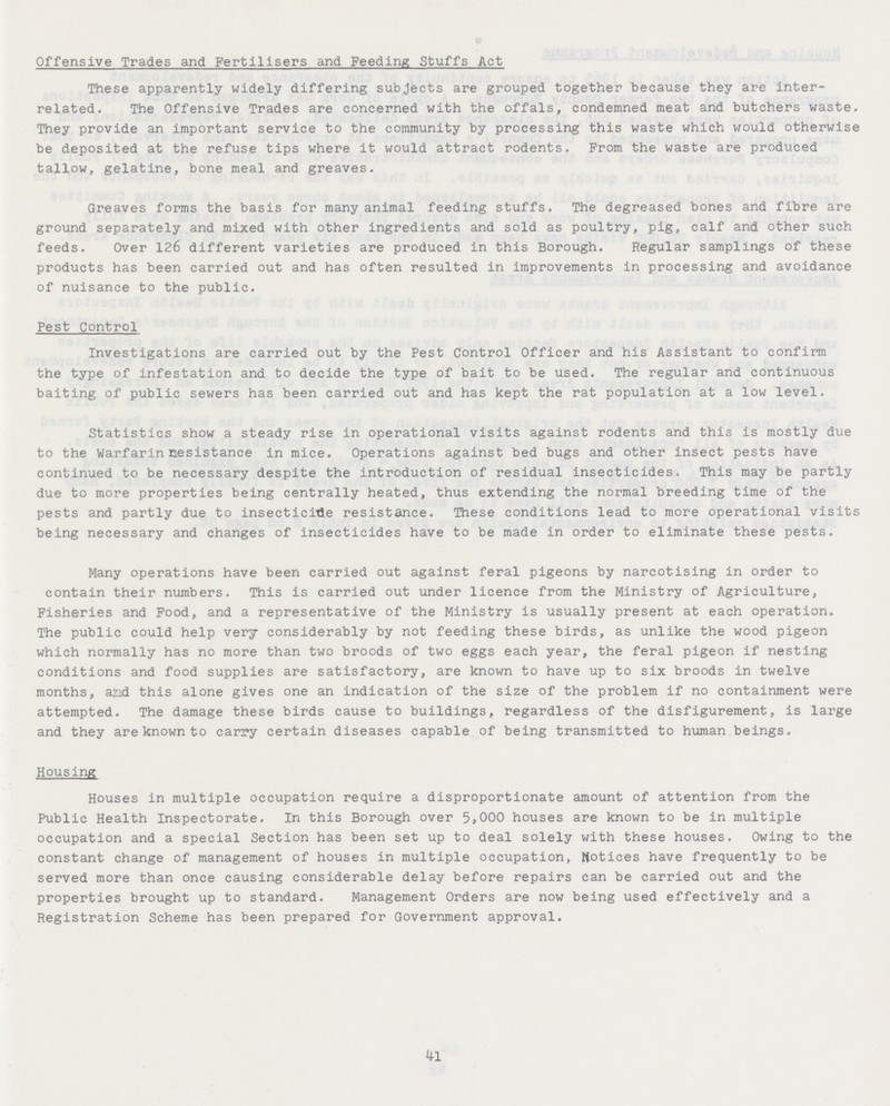 Offensive Trades and Fertilisers and Feeding Stuffs Act These apparently widely differing subjects are grouped together because they are inter related. The Offensive Trades are concerned with the offals, condemned meat and butchers waste. They provide an important service to the community by processing this waste which would otherwise be deposited at the refuse tips where it would attract rodents. From the waste are produced tallow, gelatine, bone meal and greaves. Greaves forms the basis for many animal feeding stuffs. The degreased bones and fibre are ground separately and mixed with other ingredients and sold as poultry, pig, calf and other such feeds. Over 126 different varieties are produced in this Borough. Regular samplings of these products has been carried out and has often resulted in improvements in processing and avoidance of nuisance to the public. Pest Control Investigations are carried out by the Pest Control Officer and his Assistant to confirm the type of infestation and to decide the type of bait to be used. The regular and continuous baiting of public sewers has been carried out and has kept the rat population at a low level. Statistics show a steady rise in operational visits against rodents and this is mostly due to the Warfarin nesistance in mice. Operations against bed bugs and other insect pests have continued to be necessary despite the introduction of residual insecticides. This may be partly due to more properties being centrally heated, thus extending the normal breeding time of the pests and partly due to insecticitle resistance. These conditions lead to more operational visits being necessary and changes of insecticides have to be made in order to eliminate these pests. Many operations have been carried out against feral pigeons by narcotising in order to contain their numbers. This is carried out under licence from the Ministry of Agriculture, Fisheries and Food, and a representative of the Ministry is usually present at each operation. The public could help very considerably by not feeding these birds, as unlike the wood pigeon which normally has no more than two broods of two eggs each year, the feral pigeon if nesting conditions and food supplies are satisfactory, are known to have up to six broods in twelve months, and this alone gives one an indication of the size of the problem if no containment were attempted. The damage these birds cause to buildings, regardless of the disfigurement, is large and they are known to carry certain diseases capable of being transmitted to human beings. Housing Houses in multiple occupation require a disproportionate amount of attention from the Public Health Inspectorate. In this Borough over 5,000 houses are known to be in multiple occupation and a special Section has been set up to deal solely with these houses. Owing to the constant change of management of houses in multiple occupation, Notices have frequently to be served more than once causing considerable delay before repairs can be carried out and the properties brought up to standard. Management Orders are now being used effectively and a Registration Scheme has been prepared for Government approval. 41