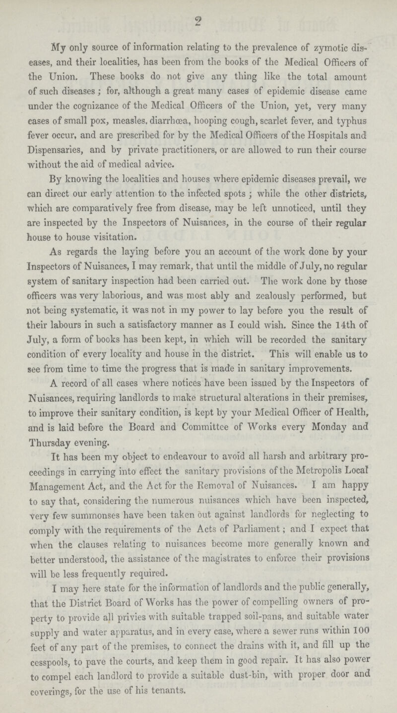 2 My only source of information relating to the prevalence of zymotic dis eases, and their localities, has been from the books of the Medical Officers of the Union. These books do not give any thing like the total amount of such diseases; for, although a great many cases of epidemic disease came under the cognizance of the Medical Officers of the Union, yet, very many cases of small pox, measles, diarrhoaa, hooping cough, scarlet fever, and typhus fever occur, and are prescribed for by the Medical Officers of the Hospitals and Dispensaries, and by private practitioners, or are allowed to run their course without the aid of medical advice. By knowing the localities and houses where epidemic diseases prevail, we can direct our early attention to the infected spots; while the other districts, which are comparatively free from disease, may be left unnoticed, until they are inspected by the Inspectors of Nuisances, in the course of their regular house to house visitation. As regards the laying before you an account of the work done by your Inspectors of Nuisances, I may remark, that until the middle of July, no regular system of sanitary inspection had been carried out. The work done by those officers was very laborious, and was most ably and zealously performed, but not being systematic, it was not in my power to lay before you the result of their labours in such a satisfactory manner as I could wish. Since the 14th of July, a form of books has been kept, in which will be recorded the sanitary condition of every locality and house in the district. This will enable us to see from time to time the progress that is made in sanitary improvements. A record of all cases where notices have been issued by the Inspectors of Nuisances, requiring landlords to make structural alterations in their premises, to improve their sanitary condition, is kept by your Medical Officer of Health, and is laid before the Board and Committee of Works every Monday and Thursday evening. It has been my object to endeavour to avoid all harsh and arbitrary pro ceedings in carrying into effect the sanitary provisions of the Metropolis Local Management Act, and the Act for the Removal of Nuisances. I am happy to say that, considering the numerous nuisances which have been inspected, very few summonses have been taken out against landlords for neglecting to comply with the requirements of the Acts of Parliament; and I expect that when the clauses relating to nuisances become more generally known and better understood, the assistance of the magistrates to enforce their provisions will be less frequently required. I may here state for the information of landlords and the public generally, that the District Board of Works has the power of compelling owners of pro perty to provide all privies with suitable trapped soil-pans, and suitable water supply and water apparatus, and in every case, where a sewer runs within 100 feet of any pavt of the premises, to connect the drains with it, and fill up the cesspools, to pave the courts, and keep them in good repair. It has also power to compel each landlord to provide a suitable dust-bin, with proper door and coverings, for the use of his tenants.