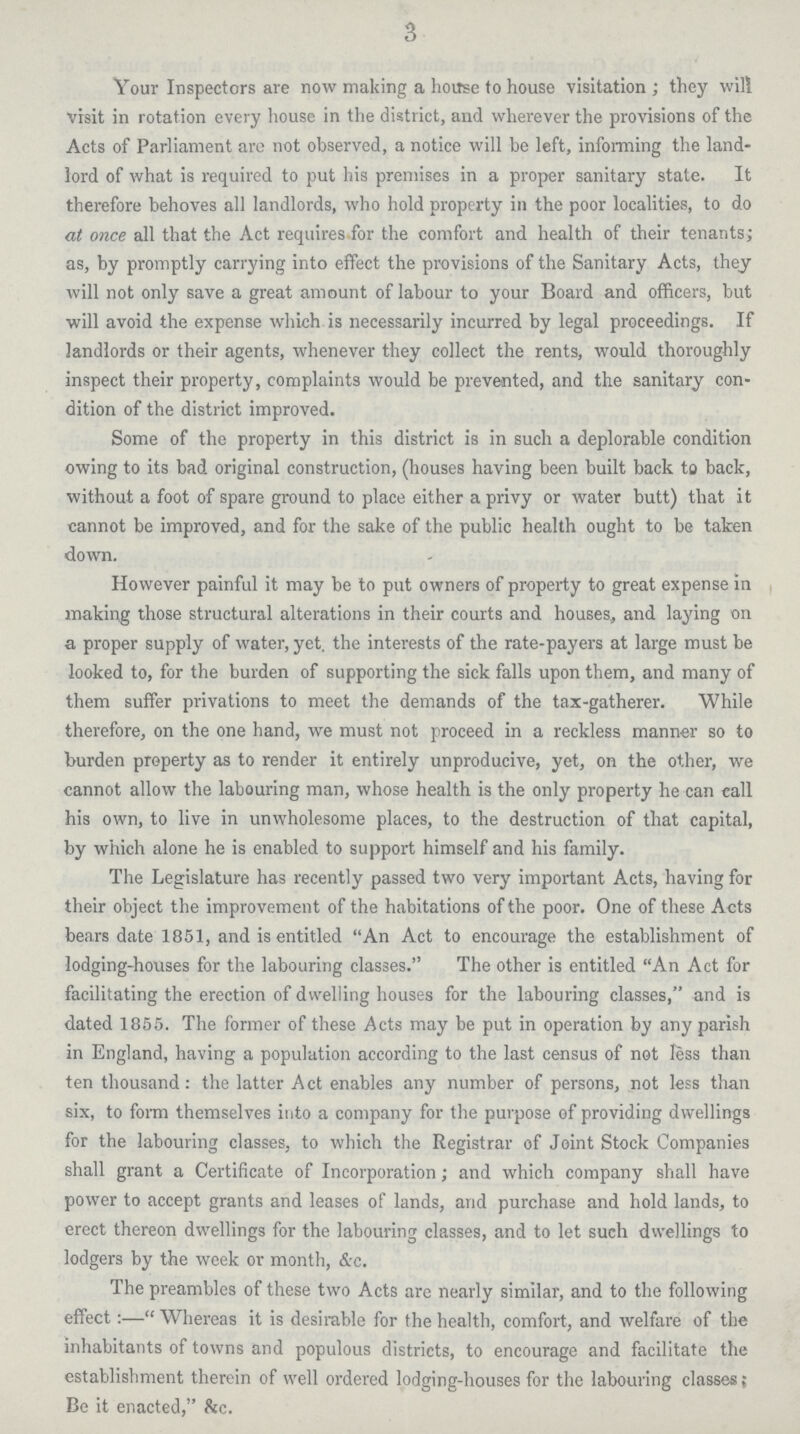3 Your Inspectors are now making a house to house visitation; they will visit in rotation every house in the district, and wherever the provisions of the Acts of Parliament are not observed, a notice will be left, informing the land lord of what is required to put his premises in a proper sanitary state. It therefore behoves all landlords, who hold property in the poor localities, to do at once all that the Act requires for the comfort and health of their tenants; as, by promptly carrying into effect the provisions of the Sanitary Acts, they will not only save a great amount of labour to your Board and officers, but will avoid the expense which is necessarily incurred by legal proceedings. If landlords or their agents, whenever they collect the rents, would thoroughly inspect their property, complaints would be prevented, and the sanitary con dition of the district improved. Some of the property in this district is in such a deplorable condition owing to its bad original construction, (houses having been built back to back, without a foot of spare ground to place either a privy or water butt) that it cannot be improved, and for the sake of the public health ought to be taken down. However painful it may be to put owners of property to great expense in making those structural alterations in their courts and houses, and laying on a proper supply of water, yet. the interests of the rate-payers at large must be looked to, for the burden of supporting the sick falls upon them, and many of them suffer privations to meet the demands of the tax-gatherer. While therefore, on the one hand, we must not proceed in a reckless manner so to burden property as to render it entirely unproducive, yet, on the other, we cannot allow the labouring man, whose health is the only property he can call his own, to live in unwholesome places, to the destruction of that capital, by which alone he is enabled to support himself and his family. The Legislature has recently passed two very important Acts, having for their object the improvement of the habitations of the poor. One of these Acts bears date 1851, and is entitled An Act to encourage the establishment of lodging-houses for the labouring classes. The other is entitled An Act for facilitating the erection of dwelling houses for the labouring classes, and is dated 1855. The former of these Acts may be put in operation by any parish in England, having a population according to the last census of not less than ten thousand : the latter Act enables any number of persons, not less than six, to form themselves into a company for the purpose of providing dwellings for the labouring classes, to which the Registrar of Joint Stock Companies shall grant a Certificate of Incorporation; and which company shall have power to accept grants and leases of lands, and purchase and hold lands, to erect thereon dwellings for the labouring classes, and to let such dwellings to lodgers by the week or month, &c. The preambles of these two Acts are nearly similar, and to the following effect:— Whereas it is desirable for the health, comfort, and welfare of the inhabitants of towns and populous districts, to encourage and facilitate the establishment therein of well ordered lodging-houses for the labouring classes; Be it enacted, &c.