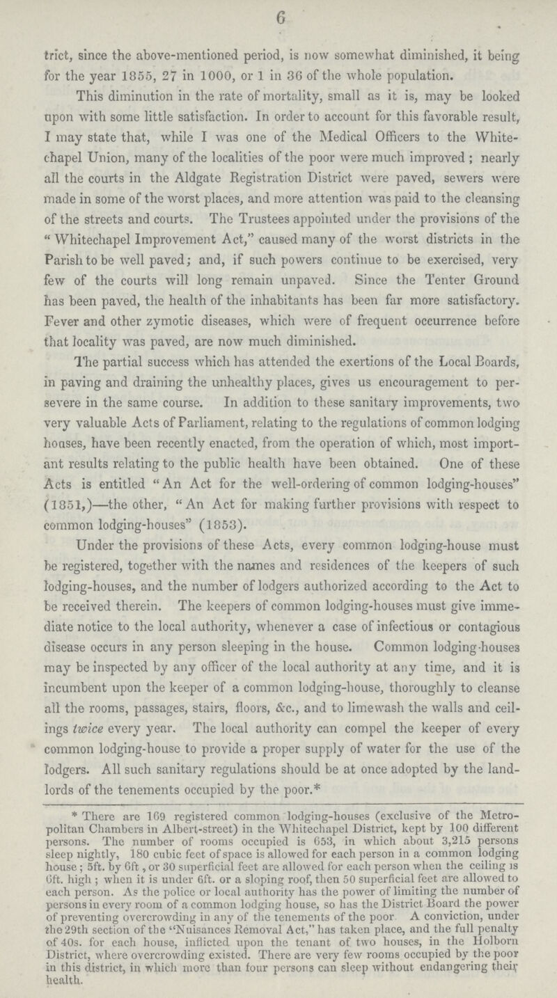 6 trict, since the above-mentioned period, is now somewhat diminished, it being for the year 1855, 27 in 1000, or 1 in 36 of the whole population. This diminution in the rate of mortality, small as it is, may be looked upon with some little satisfaction. In order to account for this favorable result, I may state that, while I was one of the Medical Officers to the White chapel Union, many of the localities of the poor were much improved ; nearly all the courts in the Aldgate Registration District were paved, sewers were made in some of the worst places, and more attention was paid to the cleansing of the streets and courts. The Trustees appointed under the provisions of the Whitechapel Improvement Act, caused many of the worst districts in the Parish to be well paved; and, if such powers continue to be exercised, very few of the courts will long remain unpaved. Since the Tenter Ground has been paved, the health of the inhabitants has been far more satisfactory. Fever and other zymotic diseases, which were of frequent occurrence before that locality was paved, are now much diminished. The partial success which has attended the exertions of the Local Boards, in paving and draining the unhealthy places, gives us encouragement to per severe in the same course. In addition to these sanitary improvements, two very valuable Acts of Parliament, relating to the regulations of common lodging houses, have been recently enacted, from the operation of which, most import ant results relating to the public health have been obtained. One of these Acts is entitled An Act for the well-ordering of common lodging-houses (1851,)—the other, An Act for making further provisions with respect to common lodging-houses (1853). Under the provisions of these Acts, every common lodging-house must be registered, together with the names and residences of the keepers of such lodging-houses, and the number of lodgers authorized according to the Act to be received therein. The keepers of common lodging-houses must give imme diate notice to the local authority, whenever a case of infectious or contagious disease occurs in any person sleeping in the house. Common lodging-houses may be inspected by any officer of the local authority at any time, and it is incumbent upon the keeper of a common lodging-house, thoroughly to cleanse all the rooms, passages, stairs, floors, &c., and to limewash the walls and ceil ings twice every year. The local authority can compel the keeper of every common lodging-house to provide a proper supply of water for the use of the lodgers. All such sanitary regulations should be at once adopted by the land lords of the tenements occupied by the poor.* *There are 109 registered common lodging-houses (exclusive of the Metro politan Chambers in Albert-street) in the Whitechapel District, kept by 100 different persons. The number of rooms occupied is 653, in which about 3,215 persons sleep nightly, 180 cubic feet of space is allowed for each person in a common lodging house; 5ft. by 6ft, or 30 superficial feet are allowed for each person when the ceiling is Oft. high ; when it is under 6ft. or a sloping roof, then 50 superficial feet are allowed to each person. As the police or local authority has the power of limiting the number of persons in every room of a common lodging house, so has the District Board the power of preventing overcrowding in any of the tenements of the poor. A conviction, under the 29th section of the Nuisances Removal Act, has taken place, and the full penalty of 40s. for each house, inflicted upon the tenant of two houses, in the Holborn District, where overcrowding existed. There are very few rooms occupied by the poor in this district, in which more than four persons can sleep without endangering theiv health.