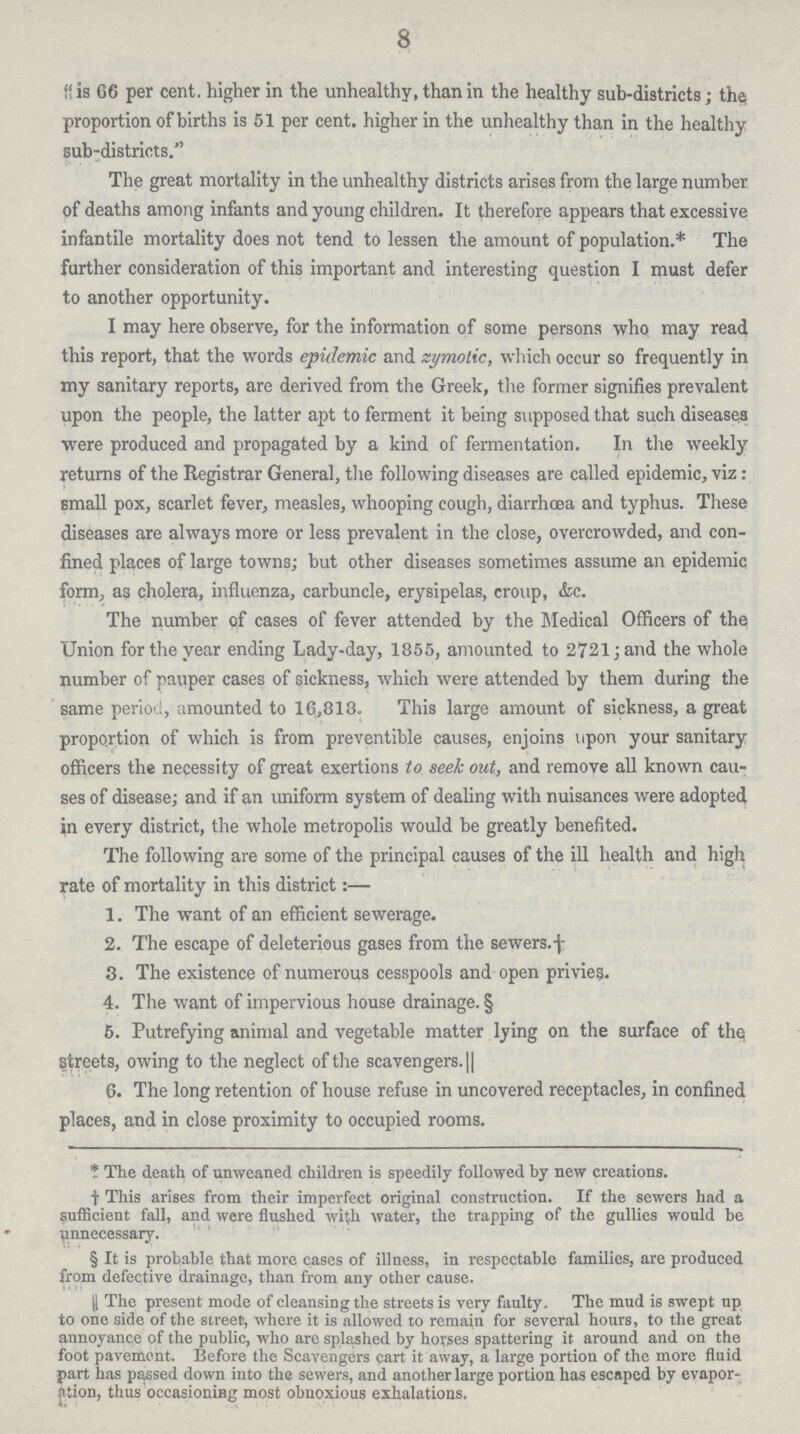 8 is 66 per cent. higher in the unhealthy, than in the healthy sub-districts; the proportion of births is 51 per cent. higher in the unhealthy than in the healthy sub-districts. The great mortality in the unhealthy districts arises from the large number of deaths among infants and young children. It therefore appears that excessive infantile mortality does not tend to lessen the amount of population.* The further consideration of this important and interesting question I must defer to another opportunity. I may here observe, for the information of some persons who may read this report, that the words epidemic and zymotic, which occur so frequently in my sanitary reports, are derived from the Greek, the former signifies prevalent upon the people, the latter apt to ferment it being supposed that such diseases were produced and propagated by a kind of fermentation. In the weekly returns of the Registrar General, the following diseases are called epidemic, viz: small pox, scarlet fever, measles, whooping cough, diarrhoea and typhus. These diseases are always more or less prevalent in the close, overcrowded, and con fined places of large towns; but other diseases sometimes assume an epidemic form, as cholera, influenza, carbuncle, erysipelas, croup, &c. The number of cases of fever attended by the Medical Officers of the Union for the year ending Lady-day, 1855, amounted to 2721; and the whole number of pauper cases of sickness, which were attended by them during the same period, amounted to 16,818. This large amount of sickness, a great proportion of which is from preventible causes, enjoins upon your sanitary officers the necessity of great exertions to, seek out, and remove all known cau ses of disease; and if an uniform system of dealing with nuisances were adopted in every district, the whole metropolis would be greatly benefited. The following are some of the principal causes of the ill health and high rate of mortality in this district:— 1. The want of an efficient sewerage. 2. The escape of deleterious gases from the sewers.† 3. The existence of numerous cesspools and open privies. 4. The want of impervious house drainage. § 5. Putrefying animal and vegetable matter lying on the surface of the streets, owing to the neglect of the scavengers. || 6. The long retention of house refuse in uncovered receptacles, in confined places, and in close proximity to occupied rooms. * The death of unweaned children is speedily followed by new creations. † This arises from their imperfect original construction. If the sewers had a sufficient fall, and were flushed with water, the trapping of the gullies would be unnecessary. § It is probable that more cases of illness, in respectable families, are produced from defective drainage, than from any other cause. || The present mode of cleansing the streets is very faulty. The mud is swept up to one side of the street, where it is allowed to remain for several hours, to the great annoyance of the public, who are splashed by horses spattering it around and on the foot pavement. Before the Scavengers cart it away, a large portion of the more fluid part has passed down into the sewers, and another large portion has escaped by evapor ation, thus occasioning most obnoxious exhalations.