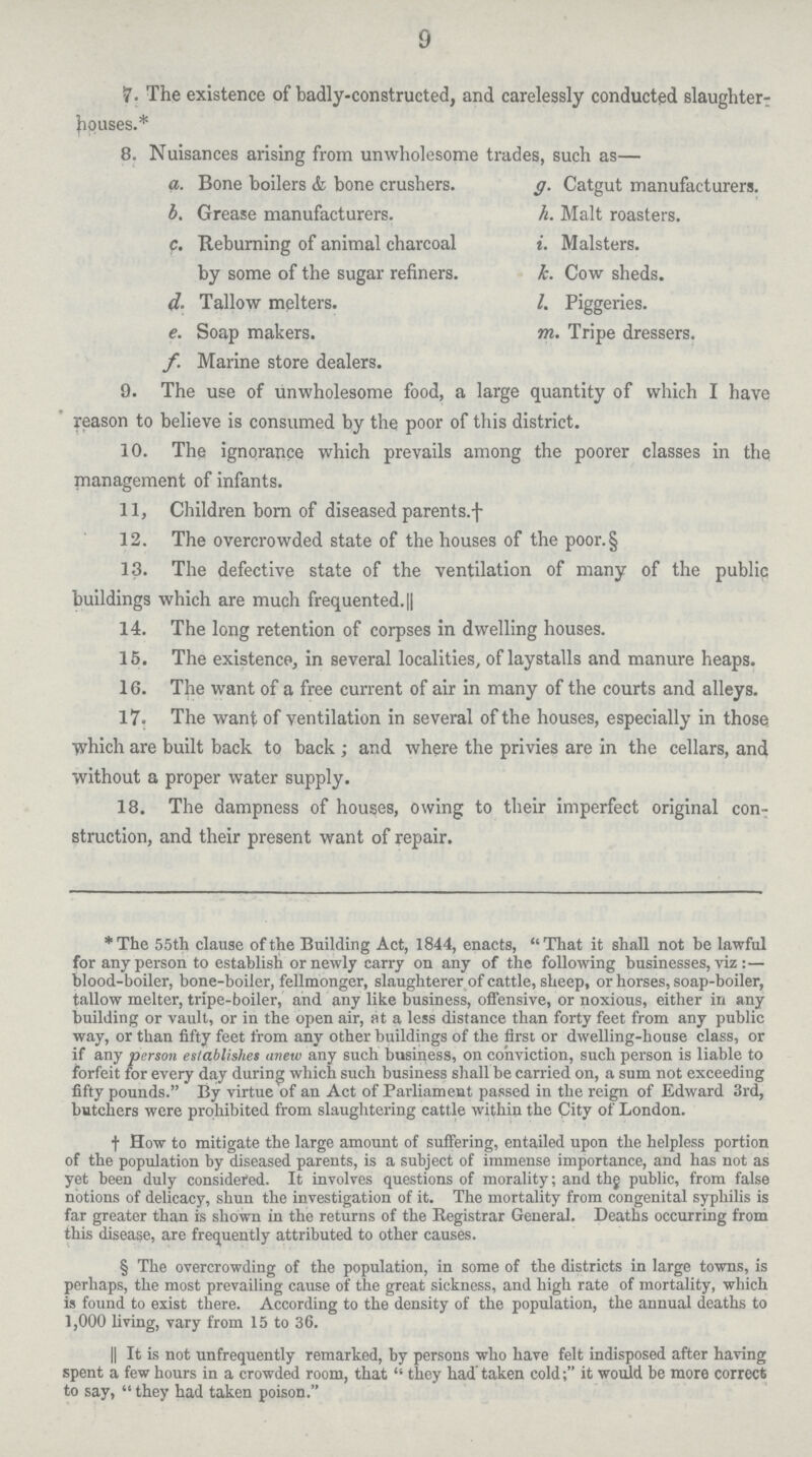 9 7. The existence of badly-constructed, and carelessly conducted slaughter- bouses.* 8. Nuisances arising from unwholesome trades, such as— a. Bone boilers & bone crushers. g. Catgut manufacturers. b. Grease manufacturers. h. Malt roasters. c. Reburning of animal charcoal i. Malsters. by some of the sugar refiners. k. Cow sheds. d. Tallow melters. l. Piggeries. e. Soap makers. m. Tripe dressers. f. Marine store dealers. 9. The use of unwholesome food, a large quantity of which I have reason to believe is consumed by the poor of this district. 10. The ignorance which prevails among the poorer classes in the management of infants. 11, Children born of diseased parents.† 12. The overcrowded state of the houses of the poor.§ 13. The defective state of the ventilation of many of the public buildings which are much frequented. || 14. The long retention of corpses in dwelling houses. 15. The existence, in several localities, of laystalls and manure heaps. 16. The want of a free current of air in many of the courts and alleys. 17. The want of ventilation in several of the houses, especially in those which are built back to back; and where the privies are in the cellars, and without a proper water supply. 18. The dampness of houses, owing to their imperfect original con struction, and their present want of repair. *The 55th clause of the Building Act, 1844, enacts, That it shall not be lawful for any person to establish or newly carry on any of the following businesses, viz:— blood-boiler, bone-boiler, fellmonger, slaughterer of cattle, sheep, or horses, soap-boiler, tallow melter, tripe-boiler, and any like business, offensive, or noxious, either in any building or vault, or in the open air, at a less distance than forty feet from any public way, or than fifty feet from any other buildings of the first or dwelling-house class, or if any person establishes anew any such business, on conviction, such person is liable to forfeit for every day during which such business shall be carried on, a sum not exceeding fifty pounds. By virtue of an Act of Parliament passed in the reign of Edward 3rd, butchers were prohibited from slaughtering cattle within the City of London. † How to mitigate the large amount of suffering, entailed upon the helpless portion of the population by diseased parents, is a subject of immense importance, and has not as yet been duly considered. It involves questions of morality; and the public, from false notions of delicacy, shun the investigation of it. The mortality from congenital syphilis is far greater than is shown in the returns of the Registrar General. Deaths occurring from this disease, are frequently attributed to other causes. § The overcrowding of the population, in some of the districts in large towns, is perhaps, the most prevailing cause of the great sickness, and high rate of mortality, which is found to exist there. According to the density of the population, the annual deaths to 1,000 living, vary from 15 to 36. || It is not unfrequently remarked, by persons who have felt indisposed after having spent a few hours in a crowded room, that  they had taken cold; it would be more correct to say,  they had taken poison.