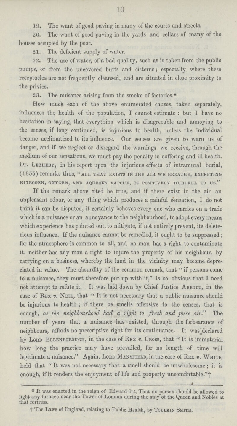 10 19. The want of good paving in many of the courts and streets. 20. The want of good paving in the yards and cellars of many of the houses occupied by the poor. 21. The deficient supply of water. 22. The use of water, of a bad quality, such as is taken from the public pumps, or from the uncovered butts and cisterns; especially where these receptacles are not frequently cleansed, and are situated in close proximity to the privies. 23. The nuisance arising from the smoke of factories.* How muck each of the above enumerated causes, taken separately, influences the health of the population, I cannot estimate: but I have no hesitation in saying, that everything which is disagreeable and annoying to the senses, if long continued, is injurious to health, unless the individual become acclimatized to its influence. Our senses are given to warn us of danger, and if we neglect or disregard the warnings we receive, through the medium of our sensations, we must pay the penalty in suffering and ill health. Dr. Letheby, in his report upon the injurious effects of intramural burial, (1855) remarks thus, all that exists in the air we breathe, excepting nitrogen, oxygen, and aqueous vapour, is positively hurtful to us. If the remark above cited be true, and if there exist in the air an unpleasant odour, or any thing which produces a painful sensation, I do not think it can be disputed, it certainly behoves every one who carries on a trade which is a nuisance or an annoyance to the neighbourhood, to adopt every means which experience has pointed out, to mitigate, if not entirely prevent, its delete rious influence. If the nuisance cannot be remedied, it ought to be suppressed; for the atmosphere is common to all, and no man has a right to contaminate it; neither has any man a right to injure the property of his neighbour, by carrying on a business, whereby the land in the vicinity may become depre ciated in value. The absurdity of the common remark, that if persons come to a nuisance, they must therefore put up with it, is so obvious that I need not attempt to refute it. It was laid down by Chief Justice Abbott, in the case of Rex v. Neil, that It is not necessary that a public nuisance should be injurious to health; if there be smells offensive to the senses, that is enough, as the neighbourhood had a right to fresh and pure air. The number of years that a nuisance has existed, through the forbearance of neighbours, affords no prescriptive right for its continuance. It was declared by Lord Ellenborough, in the case of Rex v. Cross, that It is immaterial how long the practice may have prevailed, for no length of time will legitimate a nuisance. Again, Lord Mansfield, in the case of Rex v. White, held that  It was not necessary that a smell should be unwholesome; it is enough, if it renders the enjoyment of life and property uncomfortable.† * It was enacted in the reign of Edward 1st, That no person should be allowed to light any furnace near the Tower of London during the stay of the Queen and Nobles at that fortress. † The Laws of England, relating to Public Health, by Toulmin Smith.