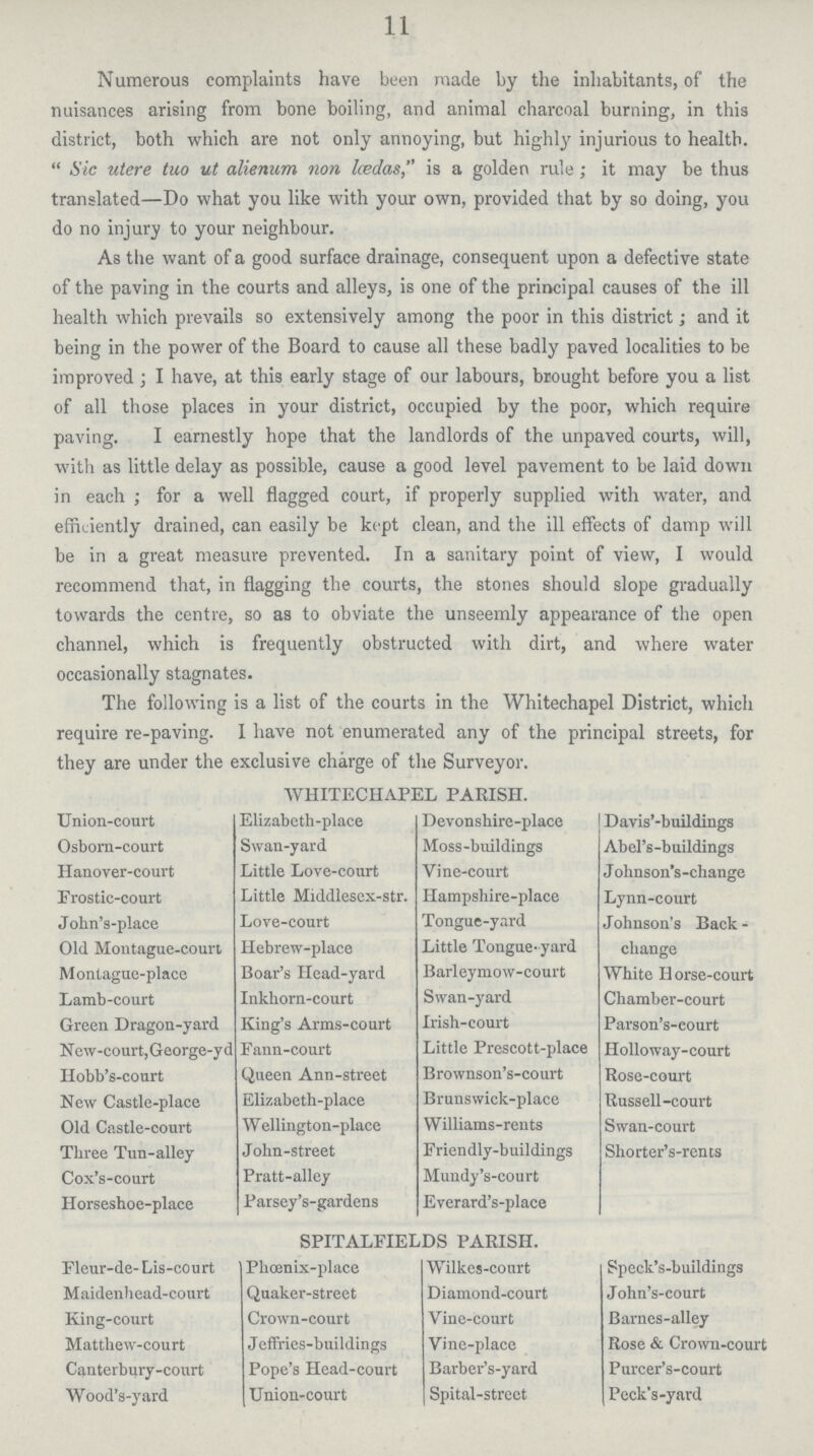 11 Numerous complaints have been made by the inhabitants, of the nuisances arising from bone boiling, and animal charcoal burning, in this district, both which are not only annoying, but highly injurious to health.  Sic utere tuo utalienum non Iœdas, is a golden rule; it may be thus translated—Do what you like with your own, provided that by so doing, you do no injury to your neighbour. As the want of a good surface drainage, consequent upon a defective state of the paving in the courts and alleys, is one of the principal causes of the ill health which prevails so extensively among the poor in this district; and it being in the power of the Board to cause all these badly paved localities to be improved; I have, at this early stage of our labours, brought before you a list of all those places in your district, occupied by the poor, which require paving. I earnestly hope that the landlords of the unpaved courts, will, with as little delay as possible, cause a good level pavement to be laid down in each; for a well flagged court, if properly supplied with water, and efficiently drained, can easily be kept clean, and the ill effects of damp will be in a great measure prevented. In a sanitary point of view, I would recommend that, in flagging the courts, the stones should slope gradually towards the centre, so as to obviate the unseemly appearance of the open channel, which is frequently obstructed with dirt, and where water occasionally stagnates. The following is a list of the courts in the Whitechapel District, which require re-paving. 1 have not enumerated any of the principal streets, for they are under the exclusive charge of the Surveyor. WHITECHAPEL PARISH. Union-court Elizabeth-place Devonshire-place Davis'-buildings Osborn-court Swan-yard Moss-buildings Abel's-buildings Hanover-court Little Love-court Vine-court Johnson's-change Erostic-court Little Middlesex-str. Hampshire-place Lynn-court John's-place Love-court Tongue-yard Johnson's Back change Old Montague-court Hebrew-place Little Tongue-yard Montague-place Boar's Head-yard Barleymow-court White Horse-court Lamb-court Inkhorn-court Swan-yard Chamber-court Green Dragon-yard King's Arms-court Irish-court Parson's-eourt New-court,George-yd Eann-court Little Prescott-place Holloway-court Hobb's-court Queen Ann-street Brownson's-court Rose-court New Castle-place Elizabeth-place Brunswick-place Russell-court Old Castle-court Wellington-place Williams-rents Swan-court Three Tun-alley John-street Friendly-buildings Shorter's-rents Cox's-court Pratt-alley Mundy's-court Horseshoe-place Parsey's-gardens Everard's-place SPITALFIELDS PARISH. Fleur-de- Lis-court Phœnix-place Wilkes-court Speck's-buildings Maidenhead-court Quaker-street Diamond-court John's-court King-court Crown-court Vine-court Barnes-alley Matthew-court Jeffries-buildings Vine-place Rose & Crown-court Canterbury-court Pope's Head-court Barber's-yard Purcer's-court Wood's-yard Union-court Spital-street Peck's-yard