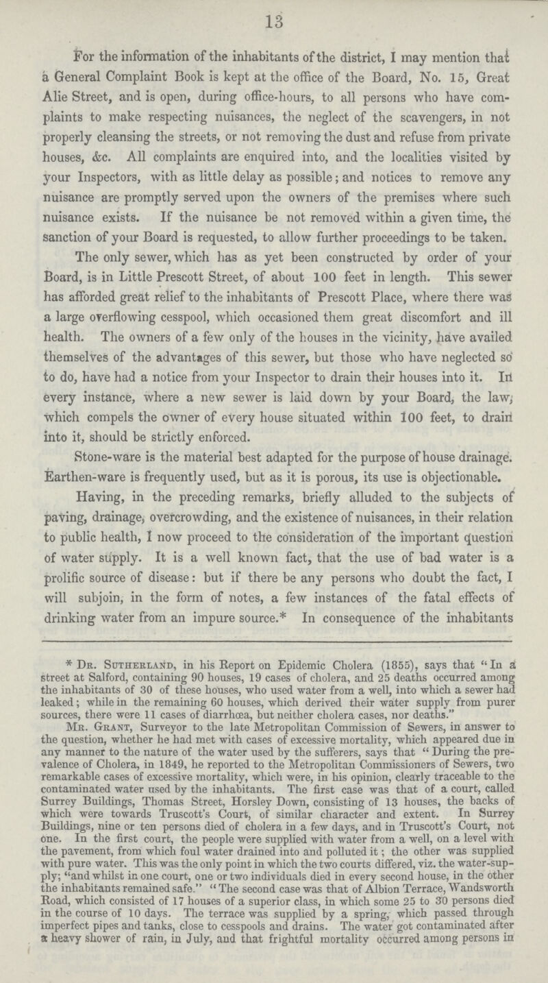 13 For the information of the inhabitants of the district, I may mention thai a General Complaint Book is kept at the office of the Board, No. 15, Great Alie Street, and is open, during office-hours, to all persons who have com plaints to make respecting nuisances, the neglect of the scavengers, in not properly cleansing the streets, or not removing the dust and refuse from private houses, &c. All complaints are enquired into, and the localities visited by your Inspectors, with as little delay as possible; and notices to remove any nuisance are promptly served upon the owners of the premises where such nuisance exists. If the nuisance be not removed within a given time, the sanction of your Board is requested, to allow further proceedings to be taken. The only sewer, which has as yet been constructed by order of your Board, is in Little Prescott Street, of about 100 feet in length. This sewer has afforded great relief to the inhabitants of Prescott Place, where there was a large overflowing cesspool, which occasioned them great discomfort and ill health. The owners of a few only of the houses in the vicinity, have availed themselves of the advantages of this sewer, but those who have neglected so to do, have had a notice from your Inspector to drain their houses into it. law; every instance, where a new sewer is laid down by your Board, the law, which compels the owner of every house situated within 100 feet, to drain into it, should be strictly enforced. Stone-ware is the material best adapted for the purpose of house drainage. Earthen-ware is frequently used, but as it is porous, its use is objectionable. Having, in the preceding remarks, briefly alluded to the subjects of paving, drainage, overcrowding, and the existence of nuisances, in their relation to public health, I now proceed to the consideration of the important question of water supply. It is a well known fact, that the use of bad water is a prolific source of disease: but if there be any persons who doubt the fact, I will subjoin, in the form of notes, a few instances of the fatal effects of drinking water from an impure source.* In consequence of the inhabitants * Dr. Sutherland, in his Report on Epidemic Cholera (1855), says that In a street at Salford, containing 90 houses, 19 cases of cholera, and 25 deaths occurred among the inhabitants of 30 of these houses, who used water from a well, into which a sewer had leaked; while in the remaining 60 houses, which derived their water supply from purer sources, there were 11 cases of diarrhoea, but neither cholera cases, nor deaths. Mr. Grant, Surveyor to the late Metropolitan Commission of Sewers, in answer to the question, whether he had met with cases of excessive mortality, which appeared due in any manner to the nature of the water used by the sufferers, says that During the pre valence of Cholera, in 1849, he reported to the Metropolitan Commissioners of Sewers, two remarkable cases of excessive mortality, which were, in his opinion, clearly traceable to the contaminated water used by the inhabitants. The first case was. that of a court, called Surrey Buildings, Thomas Street, Horsley Down, consisting of 13 houses, the backs of which were towards Truscott's Court, of similar character and extent. In Surrey Buildings, nine or ten persons died of cholera in a few days, and in Truscott's Court, not one. In the first court, the people were supplied with water from a well, on a level with the pavement, from which foul water drained into and polluted it; the other was supplied with pure water. This was the only point in which the two courts differed, viz. the water-sup ply; and whilst in one court, one or two individuals died in every second house, in the other the inhabitants remained safe. The second case was that of Albion Terrace, Wandsworth Road, which consisted of 17 houses of a superior class, in which some 25 to 30 persons died in the course of 10 days. The terrace was supplied by a spring, which passed through imperfect pipes and tanks, close to cesspools and drains. The water got contaminated after a heavy shower of rain, in July, and that frightful mortality occurred among persons in