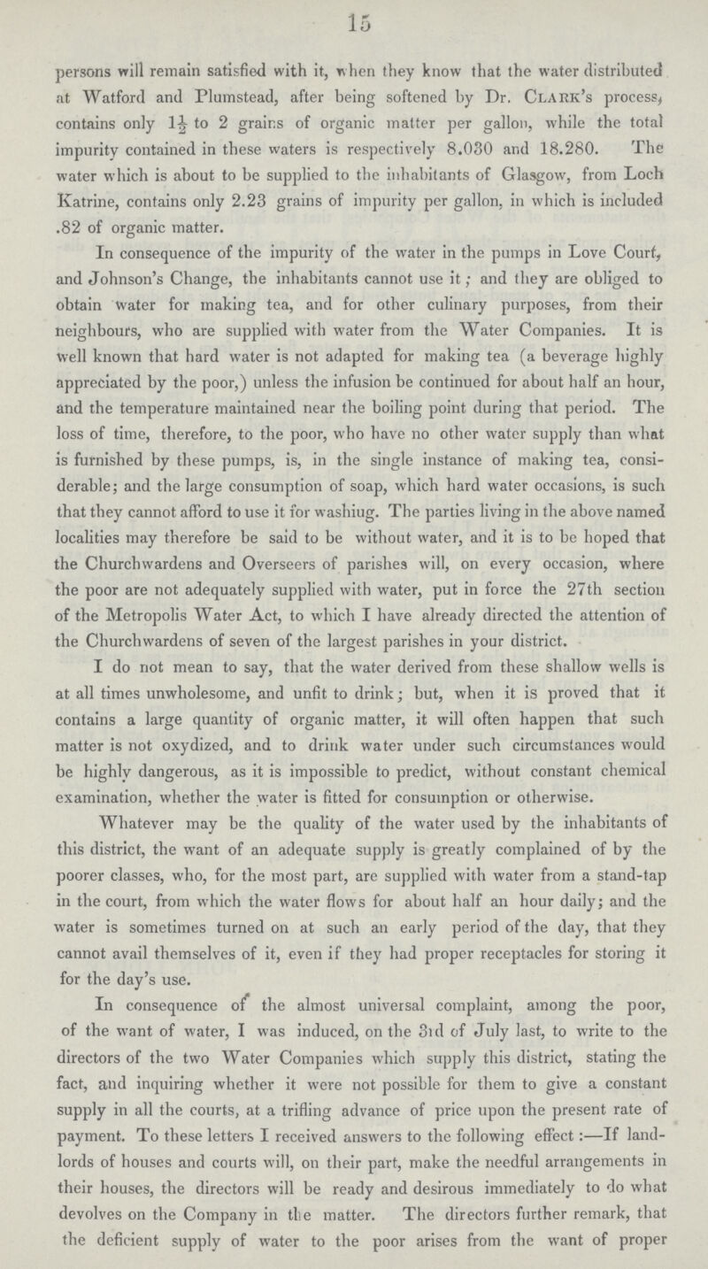 15 persons will remain satisfied with it, when they know that the water distributed at Watford and Plumstead, after being softened by Dr. Clark's process, contains only 1½ to 2 grains of organic matter per gallon, while the total impurity contained in these waters is respectively 8.030 and 18.280. The water which is about to be supplied to the inhabitants of Glasgow, from Loch Katrine, contains only 2.23 grains of impurity per gallon, in which is included .82 of organic matter. In consequence of the impurity of the water in the pumps in Love Court, and Johnson's Change, the inhabitants cannot use it; and they are obliged to obtain water for making tea, and for other culinary purposes, from their neighbours, who are supplied with water from the Water Companies. It is Well known that hard water is not adapted for making tea (a beverage highly appreciated by the poor,) unless the infusion be continued for about half an hour, and the temperature maintained near the boiling point during that period. The loss of time, therefore, to the poor, who have no other water supply than what is furnished by these pumps, is, in the single instance of making tea, consi derable; and the large consumption of soap, which hard water occasions, is such that they cannot afford to use it for washiug. The parties living in the above named localities may therefore be said to be without water, and it is to be hoped that the Churchwardens and Overseers of parishes will, on every occasion, where the poor are not adequately supplied with water, put in force the 27th section of the Metropolis Water Act, to which I have already directed the attention of the Churchwardens of seven of the largest parishes in your district. I do not mean to say, that the water derived from these shallow wells is at all times unwholesome, and unfit to drink; but, when it is proved that it contains a large quantity of organic matter, it will often happen that such matter is not oxydized, and to drink water under such circumstances would be highly dangerous, as it is impossible to predict, without constant chemical examination, whether the water is fitted for consumption or otherwise. Whatever may be the quality of the water used by the inhabitants of this district, the want of an adequate supply is greatly complained of by the poorer classes, who, for the most part, are supplied with water from a stand-tap in the court, from which the water flows for about half an hour daily; and the water is sometimes turned on at such an early period of the day, that they cannot avail themselves of it, even if they had proper receptacles for storing it for the day's use. In consequence of the almost universal complaint, among the poor, of the want of water, I was induced, on the 3rd of July last, to write to the directors of the two Water Companies which supply this district, stating the fact, and inquiring whether it were not possible for them to give a constant supply in all the courts, at a trifling advance of price upon the present rate of payment. To these letters I received answers to the following effect:—If land lords of houses and courts will, on their part, make the needful arrangements in their houses, the directors will be ready and desirous immediately to do what devolves on the Company in the matter. The directors further remark, that the deficient supply of water to the poor arises from the want of proper