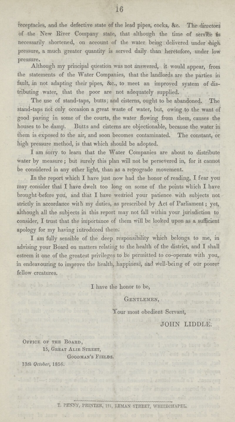 16 receptacles, and the defective state of the lead pipes, cocks, &c. The directors of the New River Company state, that although the time of service is necessarily shortened, on account of the water being delivered under high pressure, a much greater quantity is served daily than heretofore, under low pressure. Although my principal question was not answered, it would appear, from the statements of the Water Companies, that the landlords are the parties in fault, in not adapting their pipes, &c., to meet an improved system of dis tributing water, that the poor are not adequately supplied. The use of stand-taps, butts, and cisterns, ought to be abandoned. The stand-taps not only occasion a great waste of water, but, owing to the want of good paving in some of the courts, the water flowing from them, causes the houses to be damp. Butts and cisterns are objectionable, because the water in them is exposed to the air, and soon becomes contaminated. The constant, or high pressure method, is that which should be adopted. I am sorry to learn that the Water Companies are about to distribute water by measure; but surely this plan will not be persevered in, for it cannot be considered in any other light, than as a retrograde movement. In the report which I have just now had the honor of reading, I fear you may consider that I have dwelt too long on some of the points which I have brought before you, and that I have wearied your patience with subjects not strictly in accordance with my duties, as prescribed by Act of Parliament; yet, although all the subjects in this report may not fall within your jurisdiction to consider, I trust that the importance of them will be looked upon as a sufficient apology for my having introduced them. I am fully sensible of the deep responsibility which belongs to me, in advising your Board on matters relating to the health of the district, and I shall esteem it one of the greatest privileges to be permitted to co-operate with you, in endeavouring to improve the health, happiness, aad well-being of our poorer fellow crcatures. I have the honor to be, Gentlemen, Your most obedient Servant, JOHN LIDDLE. Office of the Board, 15, Great Alie Street, Goodman's Fields. 13th Qctober, 1856. t. penny, printer, 121, leman street, whitechapel.
