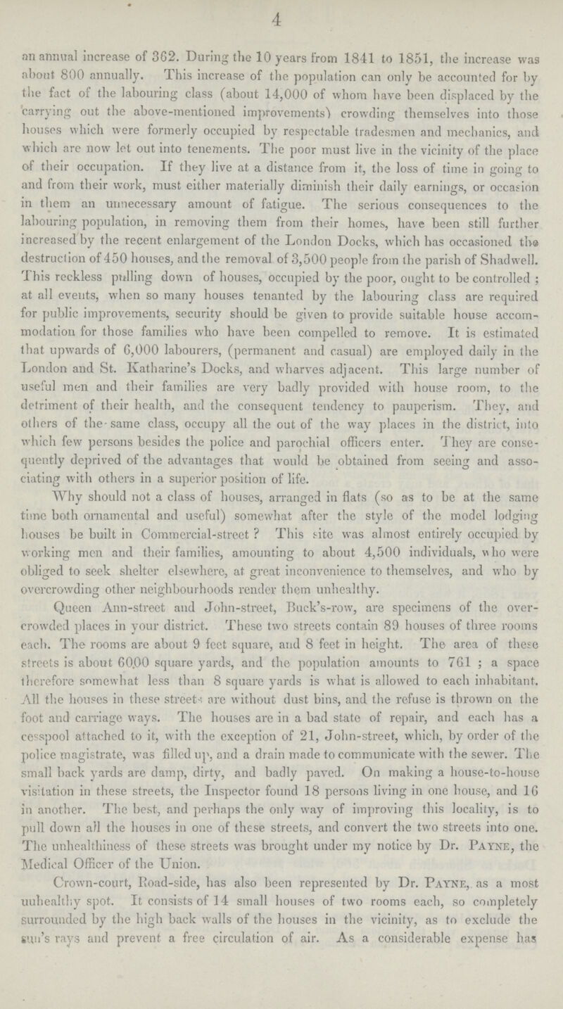 4 an annual increase of 362. During the 10 years from 1841 to 1851, the increase was about 800 annually. This increase of the population can only be accounted for by the fact of the labouring class (about 14,000 of whom have been displaced by the carrying out the above-mentioned improvements') crowding themselves into those houses which were formerly occupied by respectable tradesmen and mechanics, and which are now let out into tenements. The poor must live in the vicinity of the place of their occupation. If they live at a distance from it, the loss of time in going to and from their work, must either materially diminish their daily earnings, or occasion in them an unnecessary amount of fatigue. The serious consequences to the labouring population, in removing them from their homes, have been still further increased by the recent enlargement of the London Docks, which has occasioned tha destruction of 450 houses, and the removal of 3,500 people from the parish of Shadwell. This reckless prilling down of houses, occupied by the poor, ought to be controlled ; at all events, when so many houses tenanted by the labouring class are required for public improvements, security should be given to provide suitable house accom modation for those families who have been compelled to remove. It is estimated that upwards of 6,000 labourers, (permanent and casual) are employed daily in the London and St. Katharine's Docks, and wharves adjacent. This large number of useful men and their families are very badly provided with house room, to the detriment of their health, and the consequent tendency to pauperism. They, and others of the same class, occupy all the out of the way places in the district, into which few persons besides the police and parochial officers enter. They are conse quently deprived of the advantages that would be obtained from seeing and asso ciating with others in a superior position of life. Why should not a class of houses, arranged in flats (so as to be at the same time both ornamental and useful) somewhat after the style of the model lodging houses be built in Commercial-street ? This site was almost entirely occupied by working men and their families, amounting to about 4,500 individuals, who were obliged to seek shelter elsewhere, at great inconvenience to themselves, and who by overcrowding other neighbourhoods render them unhealthy. Queen Ann-street and John-street, Buek's-row, are specimens of the over crowded places in your district. These two streets contain 89 houses of three rooms each. The rooms are about 9 feet square, and 8 feet in height. The area of these streets is about 60.00 square yards, and the population amounts to 761; a space therefore somewhat less than 8 square yards is what is allowed to each inhabitant. All the houses in these street are without dust bins, and the refuse is thrown on the foot and carriage ways. The houses are in a bad state of repair, and each has a cesspool attached to it, with the exception of 21, John-street, which, by order of the police magistrate, was filled up, and a drain made to communicate with the sewer. The small back yards are damp, dirty, and badly paved. On making a house-to-house visitation in these streets, the Inspector found 18 persons living in one house, and 16 in another. The best, and perhaps the only way of improving this locality, is to pull down all the houses in one of these streets, and convert the two streets into one. The unhealthiness of these streets was brought under my notice hy Dr. Payne, the Medical Officer of the Union. Crown-court, Road-side, has also been represented by Dr. Payne, as a most uuhealthy spot. It consists of 14 small houses of two rooms each, so completely Surrounded by the high back walls of the houses in the vicinity, as to exclude the tun's rays and prevent a free circulation of air. As a considerable expense has