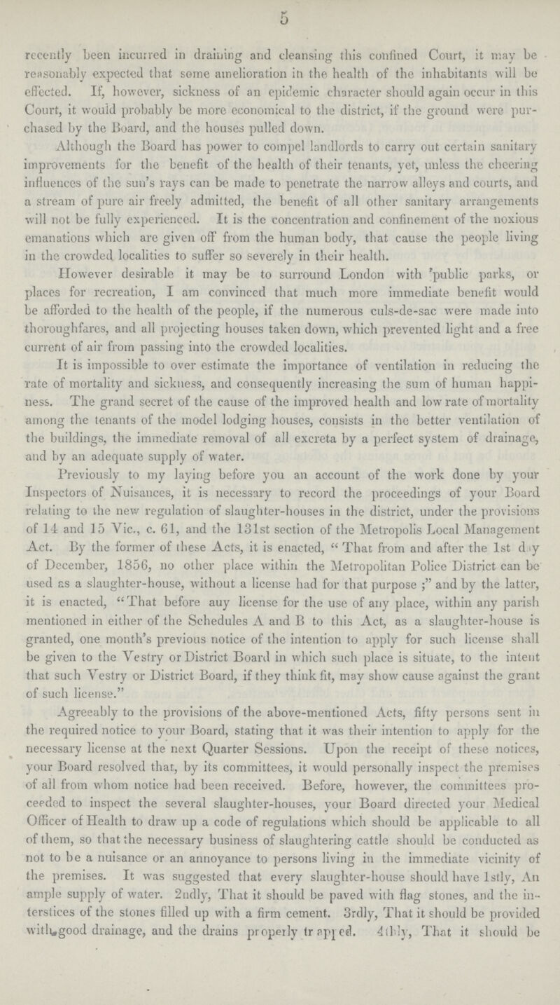 5 recently been incurred in draining and cleansing this confined Court, it may be reasonably expected that some amelioration in the health of the inhabitants will be effected. If, however, sickness of an epidemic character should again occur in this Court, it would probably be more economical to the district, if the ground were pur chased by the Board, and the houses pulled down. Although the Board has power to compel landlords to carry out certain sanitary improvements for the benefit of the health of their tenants, yet, unless the cheering influences of the sun's rays can be made to penetrate the narrow alloys and courts, and a stream of pure air freely admitted, the benefit of all other sanitary arrangements will not be fully experienced. It is the concentration and confinement of the noxious emanations which are given off from the human body, that cause the people living in the crowded localities to suffer so severely in their health. However desirable it may be to surround London with 'public parks, or places for recreation, I am convinced that much more immediate benefit would be afforded to the health of the people, if the numerous culs-de-sac were made into thoroughfares, and all projecting houses taken down, which prevented light and a free current of air from passing into the crowded localities. It is impossible to over estimate the importance of ventilation in reducing the rate of mortality and sickness, and consequently increasing the sum of human happi ness. The grand secret of the cause of the improved health and low rate of mortality among the tenants of the model lodging houses, consists in the better ventilation of the buildings, the immediate removal of all excreta by a perfect system of drainage, and by an adequate supply of water. Previously to my laying before you an account of the work done by your Inspectors of Nuisances, it is necessary to record the proceedings of your Board relating to the new regulation of slaughter-houses in the district, under the provisions of 14 and 15 Vic., c. 61, and the 131st section of the Metropolis Local Management Act. By the former of these Acts, it is enacted, That from and after the 1st d y of December, 1856, no other place within the Metropolitan Police District can be used as a slaughter-house, without a license had for that purpose and by the latter, it is enacted, That before auy license for the use of any place, within any parish mentioned in either of the Schedules A and B to this Act, as a slaughter-house is granted, one month's previous notice of the intention to apply for such license shall be given to the Vestry or District Board in which such place is situate, to the intent that such Vestry or District Board, if they think fit, may show cause against the grant of such license. Agreeably to the provisions of the above-mentioned Acts, fifty persons sent in the required notice to your Board, stating that it was their intention to apply for the necessary license at the next Quarter Sessions. Upon the receipt of these notices, your Board resolved that, by its committees, it would personally inspect the premises of ail from whom notice bad been received. Before, however, the committees pro ceeded to inspect the several slaughter-houses, your Board directed your Medical Officer of Health to draw up a code of regulations which should be applicable to all of them, so that the necessary business of slaughtering cattle should be conducted as not to be a nuisance or an annoyance to persons living in the immediate vicinity of the premises. It was suggested that every slaughter-house should have 1stly, An ample supply of water. 2ndly, That it should be paved with flag stones, and the in terstices of the stones filled up with a firm cement. 3rdly, That it should be provided with good drainage, and the drains properly tr apped. 4thly, That it should be
