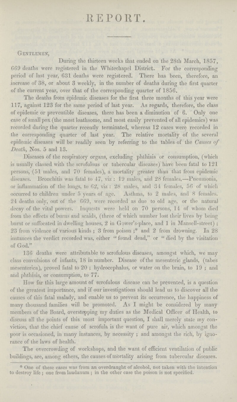 REPORT. Gentlemen, During the thirteen weeks that ended on the 28th March, 1857, 669 deaths were registered in the Whitcchapel District. For the corresponding period of last year, 631 deaths were registered. There has been, therefore, an increase of 38, or about 3 weekly, in the number of deaths during the first quarter of the current year, over that of the corresponding quarter of 1850. The deaths from epidemic diseases for the first three months of this year were 117, against 123 for the same period of last year. As regards, therefore, the class of epidemic or preventible diseases, there has been a diminution of 6. Only one case of small pox (the most loathsome, and most easily prevented of all epidemics) was recorded during the quarter recently terminated, whereas 12 cases were recorded in the corresponding quarter of last year. The relative mortality of the several epidemic diseases will be readily seen by referring to the tables of the Causes of Death, Nos. 5 and 13. Diseases of the respiratory organs, excluding phthisis or consumption, (which is usually classed with the scrofulous or tubercular diseases) have been fatal to 121 persons, (51 males, and 70 females), a mortality greater than that from epidemic diseases. Bronchitis was fatal to 47, viz: l9 males, and 28 females,—Pneumonia, or inflammation of the lungs, to 62, viz: 28 males, and 34 females, 50 of which occurred to children under 5 years of age. Asthma, to 2 males, and 8 females. 24 deaths only, out of the 669, were recorded as due to old age, or the natural decay of the vital powers. Inquests were held on 70 persons, 14 of whom died from the effects of burns and scalds, (three of which number lost their lives by being burnt or suffocated in dwelling houses, 2 in Gower's-place, and 1 in Mansell-street) ; 23 from violence of various kinds; 3 from poison ;* and 2 from drowning. In 28 instances the verdict recorded was, either found dead, or died by the visitation of God. 130 deaths were attributable to scrofulous diseases, amongst which, we may class convulsions of infants, 18 in number. Disease of the mesenteric glands, (tabes mcsenterica), proved fatal to 20; hydrocephalus, or water on the brain, to 19 ; and and phthisis, or consumption, to 77. How far this large amount of scrofulous disease can be prevented, is a question of the greatest importance, and if our investigations should lead us to discover all the causes of this fatal malady, and enable us to prevent its occurrence, the happiness of many thousand families will be promoted. As I might be considered by many members of the Board, overstepping my duties as the Medical Officer of Health, to discuss all the points of this most important question, I shall merely state my con viction, that the chief cause of scrofula is the want of pure air, which amongst the poor is occasioned, in many instances, by necessity ; and amongst the rich, by igno rance of the laws of health. The overcrowding of workshops, and the want of efficient ventilation of public buildings, are, among others, the causes of mortality arising from tubercular diseases. * One of these cases was from an overdraught of alcohol, not taken with the intention to destroy life; one from laudanum; in the other case the poison is not specified.