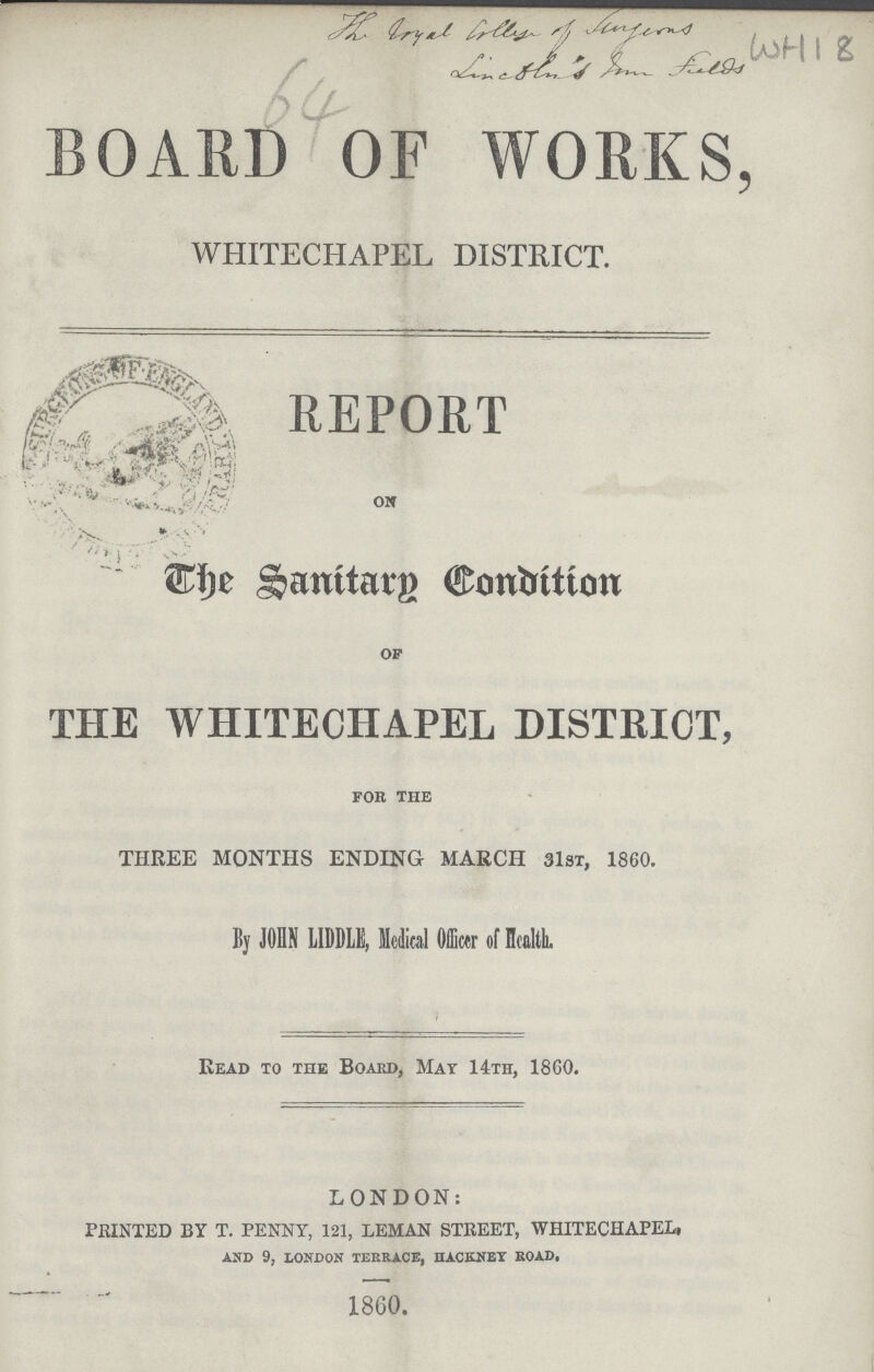 The Royal Collage of fuyens Condition's from field WH 18 64 BOARD OF WORKS, WHITECHAPEL DISTRICT. REPORT on The Sanitary Condition of THE WHITECHAPEL DISTRICT, for the THREE MONTHS ENDING MARCH 31st, 1860. By JOHN LIDDLE, Medial Officer of Health. Read to the Board, Mat 14th, 1860. LONDON: PRINTED BY T. PENNY, 121, LEMAN STREET, WHITECHAPEL, AND 9, LONDON terrace, hackney ROAD, 1860.