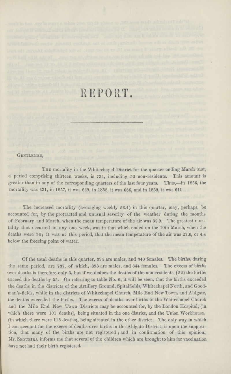 REPORT. Gentlemen, The mortality in the Whitechapel District for the quarter ending March 31st, a period comprising thirteen weeks, is 734, including 52 non-residents. This amount is greater than in any of the corresponding quarters of the last four years. Thus,—in 1856, the mortality was 631, in 1857, it was 669, in 1858, it was 686, and in 1859, it was 611 The increased mortality (averaging weekly 56.4) in this quarter, may, perhaps, he accounted for, by the protracted and unusual severity of the weather during the months of February and March, when the mean temperature of the air was 38.9. The greatest mor tality that occurred in any one week, was in that which ended on the 10th March, when the deaths were 76; it was at this period, that the mean temperature of the air was 27.6, or 4.4 below the freezing point of water. Of the total deaths in this quarter, 394 are males, and 340 females. The births, during the same period, are 737, of which, 393 are males, and 344 females. The excess of births over deaths is therefore only 3, but if we deduct the deaths of the non-residents, (52) the births exceed the deaths by 55. On referring to table No. 6, it will be seen, that the births exceeded the deaths in the districts of the Artillery Ground, Spitalfields, AVhitechapel North, and Good man's-fields, while in the districts of Whitechapel Church, Mile End New Town, and Aldgate, the deaths exceeded the births. The excess of deaths over births in the Whitechapel Church and the Mile End New Town Districts may be accounted for, by the London Hospital, (in which there were 101 deaths), being situated in the one district, and the Union Workhouse, (iu which there were 115 deaths), being situated in the other district. The only way in which I can account for the excess of deaths over births in the Aldgate District, is upon the supposi tion, that many of the births are not registered; and in confirmation of this opinion, Mr. Sequeika informs me that several of the children which are brought to him for vaccination have not had their birth registered.