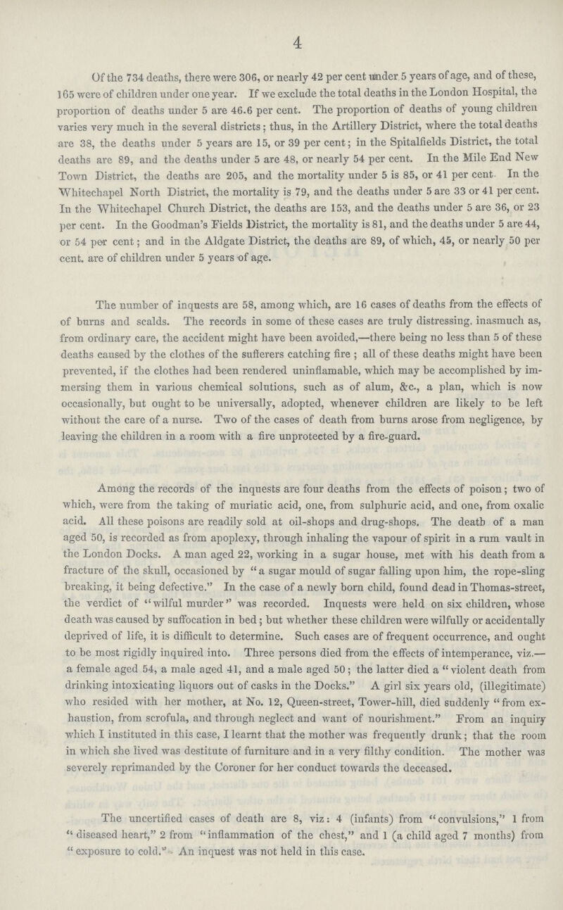 4 Of the 734 deaths, there were 306, or nearly 42 per cent Hinder, 5 years of age, and of these, 165 were of children under one year. If we exclude the total deaths in the London Hospital, the proportion of deaths under 5 are 46.6 per cent. The proportion of deaths of young children varies very much in the several districts; thus, in the Artillery District, where the total deaths are 38, the deaths under 5 years are 15, or 39 per cent; in the Spitalfields District, the total deaths are 89, and the deaths under 5 are 48, or nearly 54 per cent. In the Mile End New Town District, the deaths are 205, and the mortality under 5 is 85, or 41 per cent. In the Whitechapel North District, the mortality is 79, and the deaths under 5 are 33 or 41 per cent. In the Whitechapel Church District, the deaths are 153, and the deaths under 5 are 36, or 23 per cent. In the Goodman's Fields District, the mortality is 81, and the deaths under 5 are 44, or 54 pe>r cent; and in the Aldgate District, the deaths are 89, of which, 45, or nearly 50 per cent, are of children under 5 years of age. The number of inquests are 58, among which, are 16 cases of deaths from the effects of of burns and scalds. The records in some of these cases are truly distressing, inasmuch as, from ordinary care, the accident might have been avoided,—there being no less than 5 of these deaths caused by the clothes of the sufferers catching fire; all of these deaths might have been prevented, if the clothes had been rendered uninfiamable, which may be accomplished by im mersing them in various chemical solutions, such as of alum, &c., a plan, which is now occasionally, but ought to be universally, adopted, whenever children are likely to be left without the care of a nurse. Two of the cases of death from burns arose from negligence, by leaving the children in a room with a fire unprotected by a fire-guard. Among the records of the inquests are four deaths from the effects of poison; two of which, were from the taking of muriatic acid, one, from sulphuric acid, and one, from oxalic acid. All these poisons are readily sold at oil-shops and drug-shops. The death of a man aged 50, is recorded as from apoplexy, through inhaling the vapour of spirit in a rum vault in the London Docks. A man aged 22, working in a sugar house, met with his death from a fracture of the skull, occasioned by a sugar mould of sugar falling upon him, the rope-sling breaking, it being defective. In the case of a newly born child, found dead in Thomas-street, the verdict of wilful murder was recorded. Inquests were held on six children, whose death was caused by suffocation in bed; but whether these children were wilfully or accidentally deprived of life, it is difficult to determine. Such cases are of frequent occurrence, and ought to be most rigidly inquired into. Three persons died from the effects of intemperance, viz.— a female aged 54, a male aged 41, and a male aged 50; the latter died a violent death from drinking intoxicating liquors out of casks in the Docks. A girl six years old, (illegitimate) who resided with her mother, at No. 12, Queen-street, Tower-hill, died suddenly from ex haustion, from scrofula, and through neglect and want of nourishment. Prom an inquiry which I instituted in this case, I learnt that the mother was frequently drunk; that the room in which she lived was destitute of furniture and in a very filthy condition. The mother wa3 severely reprimanded by the Coroner for her conduct towards the deceased. The uncertified cases of death are 8, viz: 4 (infants) from convulsions, 1 from diseased heart, 2 from  inflammation of the chest, and 1 (a child aged 7 months) from
