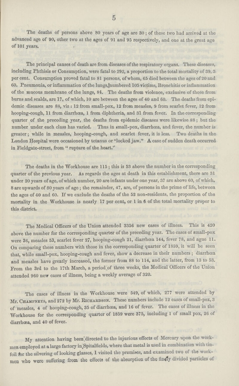 5 The deaths of persons above 80 years of age are 30; of these two had arrived at the advanced age of 90, other two at the ages of 91 and 95 respectively, and one at the great age of 101 years. The principal causes of death are from diseases of the respiratory organs. These diseases, including Phthisis or Consumption, were fatal to 292, a proportion to the total mortality of 39, 3 per cent. Consumption proved fatal to 81 persons, of whom, 65 died between the ages of 20 and 60. Pneumonia, or inflammation of the lungs,[numbered 105 victims, Bronchitis or inflammation of the mucous membrane of the lungs, 84. The deaths from violence, exclusive of those from burns and scalds, are 17, of which, 10 are between the ages of 40 and 60. The deaths from epi demic diseases are 88, viz: 12 from small-pox, 12 from measles, 9 from scarlet fever, 12 from hooping-cough, 11 from diarrhoea, 1 from diphtheria, and 31 from fever. In the corresponding quarter of the preceding year, the deaths from epidemic diseases were likewise 88; but the number under each class has varied. Thus in small-pox, diarrhoea, and fever, the number is greater; while in measles, hooping-cough, and scarlet fever, it is less. Two deaths in the London Hospital were occasioned by tetanus or locked jaw. A case of sudden death occurred in Pieldgate-street, from  rupture of the heart. The deaths in the Workhouse are 115; this is 53 above the number in the corresponding quarter of the previous year. As regards the ages at death in this establishment, there are 31 under 20 years of age, of which number, 20 are infants under one year, 37 are above 60, of which, 8 are upwards of 80 years of age; the remainder, 47, are, of persons in the prime of life, between the ages of 40 and 60. If we exclude the deaths of the 52 non-residents, the proportion of the mortality in the Workhouse is nearly 17 per cent, or 1 in 6 of the total mortality proper to this district. The Medical Officers of the Union attended 3356 new cases of illness. This is 420 above the number for the corresponding quarter of the preceding year. The cases of small-pox were 36, measles 53, scarlet fever 27, hooping-cough 21, diarrhoea 144,, fever 78, and ague 11. On comparing these numbers with those in the corresponding quarter of 1859, it will be seen that, while small-pox, hooping-cough and fever, show a decrease in their numbers; diarrhœa and measles have greatly increased, the former from 88 to 114, and the latter, from 13 to 53. Prom the 3rd to the 17th March, a period.of three weeks, the Medical Oflicers of the Union attended 960 new cases of illness, being a weekly average of 320. The cases of illness in the Workhouse were 549, of which, 277 were attended by Mr. Champnets, and 272 by Mr. Kichardson. These numbers include 12 cases of small-pox, 3 of measles, 4 of hooping-cough, 35 of diarrhœa, and 16 of fever. The cases of illness in the Workhouse for the corresponding quarter of 1859 were 375, including 1 of small pox, 26 of diarrhoea, and 40 of fever. My attention having been directed to the injurious effects of Mercury upon the work men employed at a large factory in, Spitalfields, where that metal is used in combination with tin foil for the silvering of looking glasses, 1 visited the premises, and examined two of the work men who were suffering from the effects of the absorption of the finely divided particles of