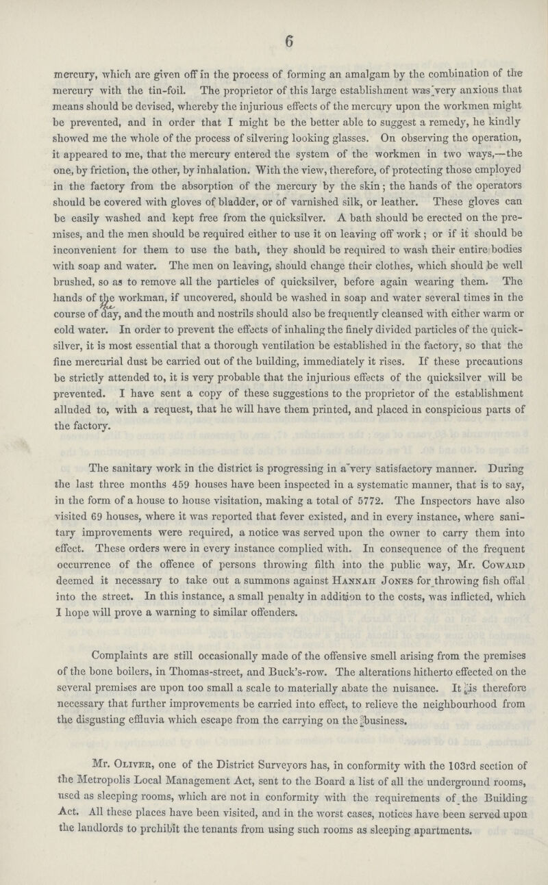 6 mercury, which are given off in the process of forming an amalgam by the combination of the mercury with the tin-foil. The proprietor of this large establishment was Very anxious that means should be devised, whereby the injurious effects of the mercury upon the workmen might be prevented, and in order that I might be the better able to suggest a remedy, he kindly showed me the whole of the process of silvering looking glasses. On observing the operation, it appeared to me, that the mercury entered the system of the workmen in two ways,—the one, by friction, the other, by inhalation. With the view, therefore, of protecting those employed in the factory from the absorption of the mercury by the skin; the hands of the operators should be covered with gloves of bladder, or of varnished silk, or leather. These gloves can be easily washed and kept free from the quicksilver. A bath should be erected on the pre mises, and the men should be required either to use it on leaving off work; or if it should be inconvenient for them to use the bath, they should be required to wash their entire bodies with soap and water. The men on leaving, should change their clothes, which should be well brushed, so as to remove all the particles of quicksilver, before again wearing them. The hands of the workman, if uncovered, should be washed in soap and water several times in the course of day, and the mouth and nostrils should also be frequently cleansed with either warm or cold water. In order to prevent the effects of inhaling the finely divided particles of the quick silver, it is most essential that a thorough ventilation be established in the factory, so that the fine mercurial dust be carried out of the building, immediately it rises. If these precautions be strictly attended to, it is very probable that the injurious effects of the quicksilver will be prevented. I have sent a copy of these suggestions to the proprietor of the establishment alluded to, with a request, that he will have them printed, and placed in conspicious parts of the factory. The sanitary work in the district is progressing in a very satisfactory manner. During the last three months 459 houses have been inspected in a systematic manner, that is to say, in the form of a house to house visitation, making a total of 5772. The Inspectors have also visited 69 houses, where it was reported that fever existed, and in every instance, where sani tary improvements were required, a notice was served upon the owner to carry them into effect. These orders were in every instance complied with. In consequence of the frequent occurrence of the offence of persons throwing filth into the public way, Mr. Cowakd deemed it necessary to take out a summons against Hannah Jones for throwing fish offal into the street. In this instance, a small penalty in addition to the costs, was inflicted, which I hope will prove a warning to similar offenders. Complaints are still occasionally made of the offensive smell arising from the premises of the bone boilers, in Thomas-street, and Buck's-row. The alterations hitherto effected on the several premises are upon too small a scale to materially abate the nuisance. It^'is therefore necessary that further improvements be carried into effect, to relieve the neighbourhood from the disgusting efHuvia which escape from the carrying on the business. Mr. Oliver, one of the District Surveyors has, in conformity with the 103rd section of the Metropolis Local Management Act, sent to the Board a list of all the underground rooms, used as sleeping rooms, which are not in conformity with the requirements of the Building Act. All these places have been visited, and in the worst cases, notices have been served upon the landlords to prohibit the tenants from using such rooms as sleeping apartments.