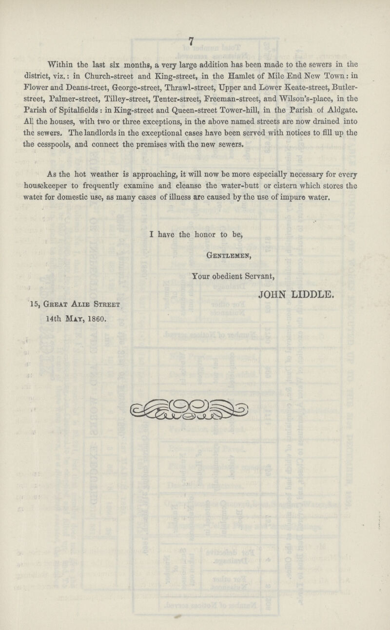 7 Within the last six months, a very large addition has been made to the sewers in the district, viz.: in Church-street and King-street, in the Hamlet of Mile End New Town: in Flower and Deans-treet, George-street, Thrawl-street, Upper and Lower Keate-street, Butler street, Palmer-street, Tilley-street, Tenter-street, Freeman-street, and Wilson's-plaee, in the Parish of Spitalfields : in King-street and Queen-street Tower-hill, in the Parish of Aldgate. All the houses, with two or three exceptions, in the above named streets are now drained into the sewers. The landlords in the exceptional cases have been served with notices to fill up the the cesspools, and connect the premises with the new sewers. As the hot weather is approaching, it will now be more especially necessary for every housekeeper to frequently examine and cleanse the water-butt or cistern which stores the water for domestic use, as many cases of illness are caused by the use of impure water. I have the honor to be, Gentlemen, Your obedient Servant, JOHN LIDDLE. 15, Great Alie Street 14th May, 1860.