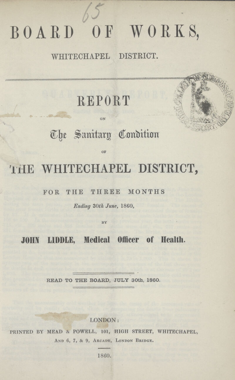 65 BOARD OF WORKS, WHITECHAPEL DISTRICT. REPORT on The Sanitary Condition of THE WHITECHAPEL DISTRICT, FOR THE THREE MONTHS Ending 30th June, 1860, by JOHN LIDDLE, Medical Officer of Health. READ TO THE BOARD, JULY 30th, 1860. LONDON: PRINTED BY MEAD & POWELL, 101, HIGH STREET, WHITECHAPEL, And 6, 7, & 9, Arcade, London Bridge. 1860.