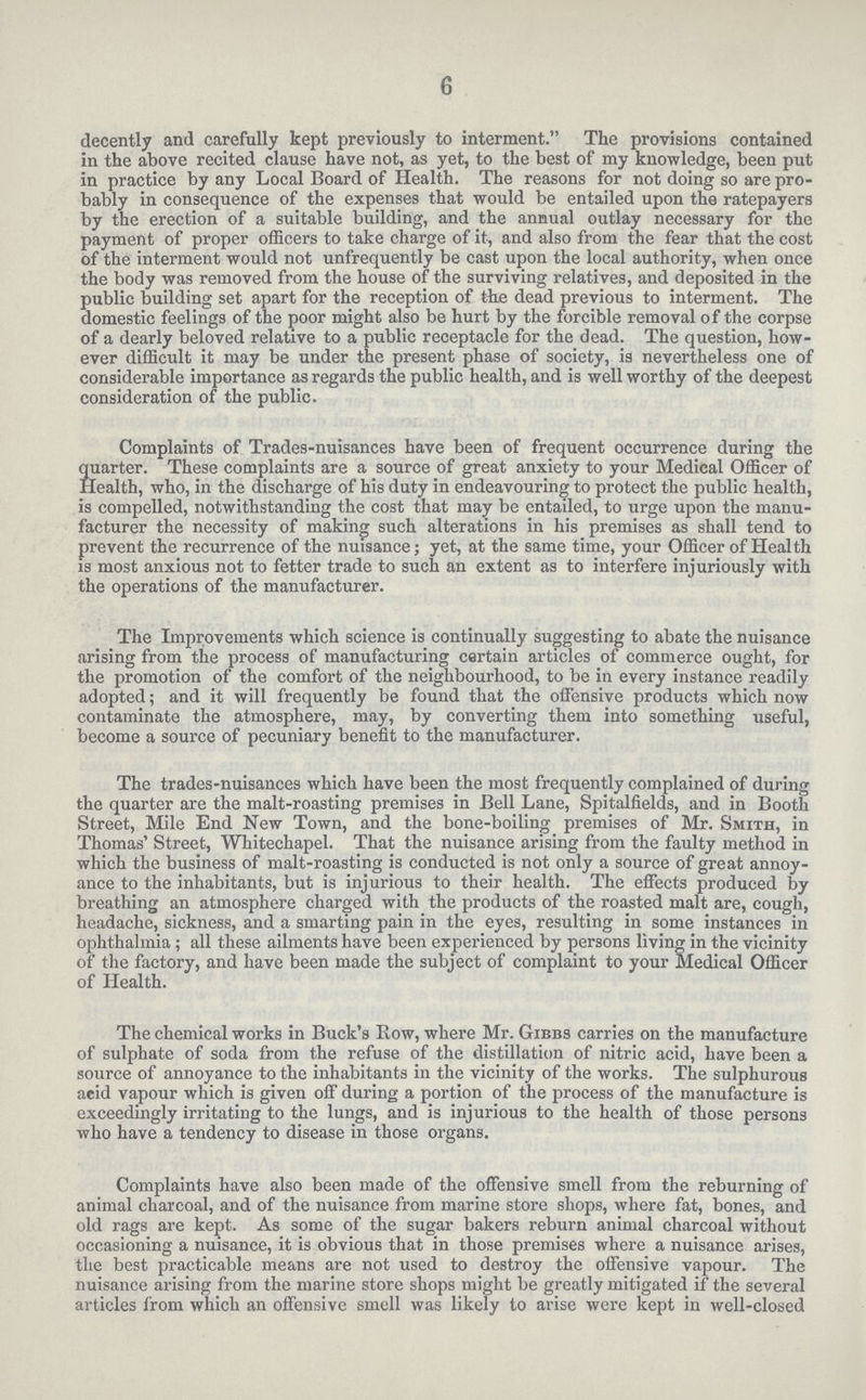 6 decently and carefully kept previously to interment. The provisions contained in the above recited clause have not, as yet, to the best of my knowledge, been put in practice by any Local Board of Health. The reasons for not doing so are pro bably in consequence of the expenses that would be entailed upon the ratepayers by the erection of a suitable building, and the annual outlay necessary for the payment of proper officers to take charge of it, and also from the fear that the cost of the interment would not unfrequently be cast upon the local authority, when once the body was removed from the house of the surviving relatives, and deposited in the public building set apart for the reception of the dead previous to interment. The domestic feelings of the poor might also be hurt by the forcible removal of the corpse of a dearly beloved relative to a public receptacle for the dead. The question, how ever difficult it may be under the present phase of society, is nevertheless one of considerable importance as regards the public health, and is well worthy of the deepest consideration of the public. Complaints of Trades-nuisances have been of frequent occurrence during the quarter. These complaints are a source of great anxiety to your Medical Officer of Health, who, in the discharge of his duty in endeavouring to protect the public health, is compelled, notwithstanding the cost that may be entailed, to urge upon the manu facturer the necessity of making such alterations in his premises as shall tend to prevent the recurrence of the nuisance; yet, at the same time, your Officer of Health is most anxious not to fetter trade to such an extent as to interfere injuriously with the operations of the manufacturer. The Improvements which science is continually suggesting to abate the nuisance arising from the process of manufacturing certain articles of commerce ought, for the promotion of the comfort of the neighbourhood, to be in every instance readily adopted; and it will frequently be found that the offensive products which now contaminate the atmosphere, may, by converting them into something useful, become a source of pecuniary benefit to the manufacturer. The trades-nuisances which have been the most frequently complained of during the quarter are the malt-roasting premises in Bell Lane, Spitalfields, and in Booth Street, Mile End New Town, and the bone-boiling premises of Mr. Smith, in Thomas' Street, Whitechapel. That the nuisance arising from the faulty method in which the business of malt-roasting is conducted is not only a source of great annoy ance to the inhabitants, but is injurious to their health. The effects produced by breathing an atmosphere charged with the products of the roasted malt are, cough, headache, sickness, and a smarting pain in the eyes, resulting in some instances in ophthalmia; all these ailments have been experienced by persons living in the vicinity of the factory, and have been made the subject of complaint to your Medical Officer of Health. The chemical works in Buck's Row, where Mr. Gibbs carries on the manufacture of sulphate of soda from the refuse of the distillation of nitric acid, have been a source of annoyance to the inhabitants in the vicinity of the works. The sulphurous aeid vapour which is given off during a portion of the process of the manufacture is exceedingly irritating to the lungs, and is injurious to the health of those persons who have a tendency to disease in those organs. Complaints have also been made of the offensive smell from the reburning of animal charcoal, and of the nuisance from marine store shops, where fat, bones, and old rags are kept. As some of the sugar bakers reburn animal charcoal without occasioning a nuisance, it is obvious that in those premises where a nuisance arises, the best practicable means are not used to destroy the offensive vapour. The nuisance arising from the marine store shops might be greatly mitigated if the several articles from which an offensive smell was likely to arise were kept in well-closed