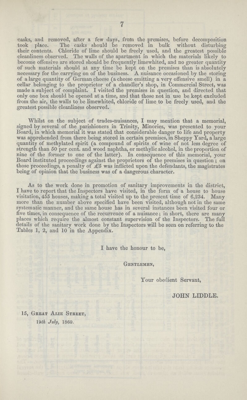 7 casks, and removed, after a few days, from the premises, before decomposition took place. The casks should be removed in bulk without disturbiug their contents. Chloride of lime should be freely used, and the greatest possible cleanliness observed. The walls of the apartment in which the materials likely to become offensive are stored should be frequently limewhited, and no greater quantity of such materials should at any time be kept on the premises than is absolutely necessary for the carrying on of the business. A nuisance occasioned by the storing of a large quantity of German cheese (a cheese emitting a very offensive smell) in a cellar belonging to the proprietor of a chandler's shop, in Commercial Street, was made a subject of complaint. I visited the premises in question, and directed that only one box should be opened at a time, and that those not in use be kept excluded from the air, the walls to be limewhited, chloride of lime to be freely used, and the greatest possible cleanliness observed. Whilst on the subject of trades-nuisances, I may mention that a memorial, signed by several of the parishioners in Trinity, Minories, was presented to your Board, in which memorial it was stated that considerable danger to life and property was apprehended from there being stored in certain premises, in Sheppy Yard, a large quantity of methylated spirit (a compound of spirits of wine of not less degree of strength than 50 per cent. and wood naphtha, or methylic alcohol, in the proportion of nine of the former to one of the latter). In consequence of this memorial, your Board instituted proceedings against the proprietors of the premises in question ; on those proceedings, a penalty of £5 was inflicted upon the defendants, the magistrates being of opinion that the business was of a dangerous character. As to the work done in promotion of sanitary improvements in the district, I have to report that the Inspectors have visited, in the form of a house to house visitation, 455 houses, making a total visited up to the present time of 6,234. Many more than the number above specified have been visited, although not in the same systematic manner, and the same house has in several instances been visited four or five times, in consequence of the recurrence of a nuisance; in short, there are many places which require the almost constant supervision of the Inspectors. The full details of the sanitary work done by the Inspectors will be seen on referring to the Tables 1, 2, and 10 in the Appendix, I have the honour to be, Gentlemen, Your obedient Servant, JOHN LIDDLE. 15, Great Alie Street, 19th July, 1860.
