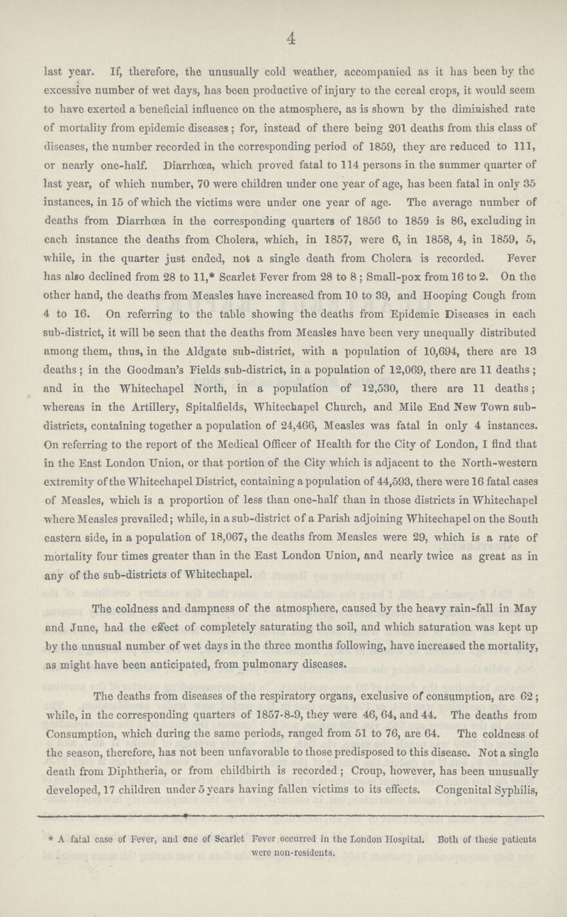 4 last year. If, therefore, the unusually cold weather, accompanied as it has been by the excessive number of wet days, has been productive of injury to the cereal crops, it would seem to have exerted a beneficial influence on the atmosphere, as is shown by the diminished rate of mortality from epidemic diseases; for, instead of there being 201 deaths from this class of diseases, the number recorded in the corresponding period of 1859, they are reduced to 111, or nearly one-half. Diarrhoea, which proved fatal to 114 persons in the summer quarter of last year, of which number, 70 were children under one year of age, has been fatal in only 35 instances, in 15 of which the victims were under one year of age. The average number of deaths from Diarrhœa in the corresponding quarters of 1856 to 1859 is 86, excluding in each instance the deaths from Cholera, which, in 1857, were 6, in 1858, 4, in 1859, 5, while, in the quarter just ended, not a single death from Cholera is recorded. Fever has also declined from 28 to 11,* Scarlet Fever from 28 to 8; Small-pox from 16 to 2. On the other hand, the deaths from Measles have increased from 10 to 39, and Hooping Cough from 4 to 16. On referring to the table showing the deaths from Epidemic Diseases in each sub-district, it will be seen that the deaths from Measles have been very unequally distributed among them, thus, in the Aldgate sub-district, with a population of 10,694, there are 13 deaths; in the Goodman's Fields sub-district, in a population of 12,069, there are 11 deaths; and in the Whitechapel North, in a population of 12,530, there are 11 deaths; whereas in the Artillery, Spitalfields, Whitechapel Church, and Mile End New Town sub districts, containing together a population of 24,406, Measles was fatal in only 4 instances. On referring to the report of the Medical Officer of Health for the City of London, I find that in the East London Union, or that portion of the City which is adjacent to the North-western extremity of the Whitechapel District, containing a population of 44,593, there were 16 fatal cases of Measles, which is a proportion of less than one-half than in those districts in Whitechapel where Measles prevailed; while, in a sub-district of a Parish adjoining Whitechapel on the South eastern side, in a population of 18,067, the deaths from Measles were 29, which is a rate of mortality four times greater than in the East London Union, and nearly twice as great as in any of the sub-districts of Whitechapel. The coldness and dampness of the atmosphere, caused by the heavy rain-fall in May and June, had the efiect of completely saturating the soil, and which saturation was kept up by the unusual number of wet days in the three months following, have increased the mortality, as might have been anticipated, from pulmonary diseases. The deaths from diseases of the respiratory organs, exclusive of consumption, are 62; while, in the corresponding quarters of 1857-8-9, they were 46, 64, and 44. The deaths from Consumption, which during the same periods, ranged from 51 to 76, are 64. The coldness of the season, therefore, has not been unfavorable to those predisposed to this disease. Not a single death from Diphtheria, or from childbirth is recorded ; Croup, however, has been unusually developed, 17 children under 5 yean having fallen victims to its effects. Congenital Syphilis, * A fatal case of Fever, and one of Scarlet Fever occurred in the London Hospital. Both of these patients were non-residents.