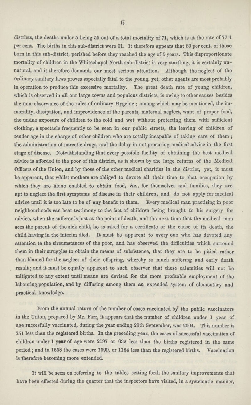 6 districts, the deaths under 5 being 55 out of a total mortality of 71, which is at the rate of 77.4 per cent. The births in this sub-district were 91. It therefore appears that 60 per cent. of those born in this sub-district, perished before they reached the age of 5 years. This disproportionate mortality of children in the Whitechapel North sub-district is very startling, it is certainly un natural, and it therefore demands our most serious attention. Although the neglect of the ordinary sanitary laws proves especially fatal to the young, yet, other agents are most probably in operation to produce this excessive mortality. The great death rate of young children, which is observed in all our large towns and populous districts, is owing to other causes besides the non-observance of the rules of ordinary Hygeine; among which may be mentioned, the im morality, dissipation, and improvidence of the parents, maternal neglect, want of proper food, the undue exposure of children to the cold and wet without protecting them with sufficient clothing, a spectacle frequently to be seen in our public streets, the leaving of children of tender age in the charge of other children who are totally incapable of taking care of them; the administration of narcotic drugs, and the delay in not procuring medical advice in the first stage of disease. Notwithstanding that every possible facility of obtaining the best medical advice is afforded to the poor of this district, as is shown by the large returns of the Medical Officers of the Union, and by those of the other medical charities in the district, yet, it must be apparent, that whilst mothers are obliged to devote all their time to that occupation by which they are alone enabled to obtain food, &c., for themselves and families, they are apt to neglect the first symptoms of disease in their children, and do not apply for medical advice until it is too late to be of any benefit to them. Every medical man practising in poor neighbourhoods can bear testimony to the fact of children being brought to his surgery for advice, when the sufferer is just at the point of death, and the next time that the medical man sees the parent of the sick child, he is asked for a certificate of the cause of its death, the child having in the interim died. It must be apparent to every one who has devoted any attention to the eircumstauces of the poor, and has observed the difficulties which surround them in their struggles to obtain the means of subsistence, that they are to be pitied rather than blamed for the neglect of their offspring, whereby so much suffering and early death result; and it must be equally apparent to such observer that these calamities will not be mitigated to any extent until means are devised for the more profitable employment of the labouring population, and by diffusing among them an extended system of elementary and practical knowledge. From the annual return of the number of cases Taccinated by the public vaccinators in the Union, prepared by Mr. Farr, it appears that the number of children under 1 year of age succesfully vaccinated, during the year ending 29th September, was 2004. This number is 751 less than the registered births. In the preceding year, the cases of successful vaccination of children under 1 year of age were 2197 or 632 less than the births registered in the same period; and in 1858 the ca6es were 1599, or 1184 less than the registered births. Vaccination is therefore becoming more extended. It will be seen on referring to the tables setting forth the sanitary improvements that have been effected during the quarter that the inspectors have visited, in a systematic manner,