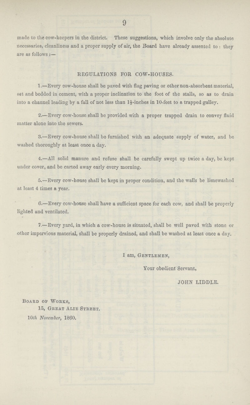 9 made to the cow-keepers in the district. These suggestions, which involve only the absolute necessaries, cleanliness and a proper supply of air, the Board have already assented to : they are as follows:- REGULATIONS FOR COW-HOUSES. 1.—Every cow-house shall be paved with flag paving or other non-absorbent material, set and bedded in cement, with a proper inclination to the foot of the stalls, so as to drain into a channel leading by a fall of not less than l½-inches in 10-feet to a trapped gulley. 2.—Every cow-house 6hall be provided with a proper trapped drain to convey fluid matter alone into the sewers. 3.—Every cow-house shall be furnished with an adequate supply of water, and be washed thoroughly at least once a day. 4.—All solid manure and refuse shall be carefully swept up twice a day, be kept under cover, and be carted away early every morning. 5.—Every cow-house shall be kept in proper condition, and the walls be limewashed at least 4 times a year. 6.—Every cow-house shall have a sufficient space for each cow, and shall be properly lighted and ventilated. 7.—Every yard, in which a cow-house is situated, shall be well paved with stone or other impervious material, shall be properly drained, and shall be washed at least once a day. I am, Gentlemen, Your obedient Servant, JOHN LIDDLE. Board op Works, 15, Great Alie Street. 10th November, 1860.