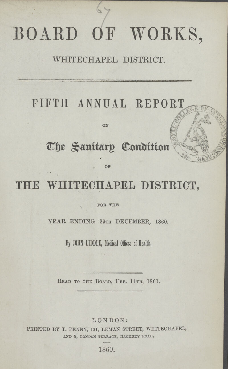64 BOARD OF WORKS, WHITECHAPEL DISTRICT. FIFTH ANNUAL REPORT on The Santary Condition of THE WHITECHAPEL DISTRICT, for the YEAR ENDING 29th DECEMBER, 1860. By JOHN LIDDLE, Medical Officer of Health. Read to the Board, Feb. 11th, 1861. LONDON: PRINTED BY T. PENNY, 121, LEMAN STREET, WHITECHAPEL, and 9, london terrace, hackney road. 1860.