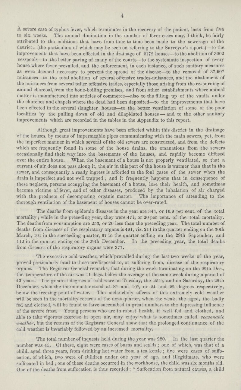 4 A severe case of typhus fever, which terminates in the recovery of the patient, lasts from five to six weeks. The annual diminution in the number of fever cases may, I think, be fairly attributed to the additions that have from time to time been made to the sewerage of the district; (the particulars of which may be seen on referring to the Surveyor's reports)—to the improvements that have been effected in the drainage of 2172 houses—to the abolition of 3002 cesspools—to the better paving of many of the courts—to the systematic inspection of every house where fever prevailed, and the enforcement, in each instance, of such sanitary measures as were deemed necessary to prevent the spread of the disease—to the removal of 37,607 nuisances—to the total abolition of several offensive trades-nuisances, and the abatement of the nuisances from several other offensive trades, especially those arising from the returning of animal charcoal, from the bone-boiling premises, and from other establishments where animal matter is manufactured into articles of commerce—also to the filling up of the vaults under the churches and chapels where the dead had been deposited—to the improvements that have been effected in the several slaughter houses—to the better ventilation of some of the poor localities by the pulling down of old and dilapidated houses — and to the other sanitary improvements whieh are recorded in the tables in the Appendix to this report. Although great improvements have been effected within this district in the drainage of the houses, by means of impermeable pipes communicating with the main sewers, yet, from the imperfect manner in which several of the old sewers are constructed, and from the defects which are frequently found in some of the house drains, the emanations from the sewers occasionally find their way into the basements of the houses, and rapidly become diffused over the entire house. When the basement of a house is not properly ventilated, so that a current of air does not pass along it, the air in this part of the house is wanner than that in the sewer, and consequently a ready ingress is afforded to the foul gases of the sewer when the drain is imperfect and not well trapped; and it frequently happens that in consequence of these neglects, persons occupying the basement of a house, lose their health, and sometimes become victims of fever, and of other diseases, produced by the inhalation of air charged with the products of decomposing organic matter. The importance of attending to the thorough veutilation of the basement of houses cannot he over-rated. The deaths from epidemic diseases in the year are 344, or 16.9 per cent. of the total mortality; while in the preceding year, they were 471, or 20 per cent. of the total mortality. The deaths from consumption are 253, or 20 less than the preceding year. The total number of deaths from diseases of the respiratory organs is 491, viz. 211 in the quarter ending on the 30th March, 101 in the succeeding quarter, 67 in the quarter ending on the 29th September, and 112 in the quarter ending on the 29th December. In the preceding year, the total deaths from diseases of the respiratory organs were 377. The excessive cold weather, which'prevailed during' the last two weeks of the year, proved particularly fatal to those predisposed to, or suffering from, disease of the respiratory organs. The Registrar General remarks, that during the week terminating on the 29th Dec., the temperature of the air was 11 degs. below the average of the same week during a period of 43 years. The greatest degrees of cold were on Tuesday, the 25th, and on Saturday, the 29th December, when the thermometer stood at 8° and 10°, or 24 and 22 degrees respectively, below the freezing point of water. The melancholy effects of this extremely cold weather will be seen in the mortality returns of the next quarter, when the weak, the aged, the badly fed and clothed, will be found to have succumbed in great numbers to the depressing influence of the severe frost. Young persons who are in robust health, if well fed and clothed, and able to take vigorous exercise in open air, may enjoy what is sometimes called seasonable weather, but the returns of the Registrar General show that the prolonged continuance of the cold weather is invariably followed by an increased mortality. The total number of inquests held during the year was 220. In the last quarter the number was 45. Of these, eight were cases of burns and scalds; one of which, was that of a child, aged three years, from drinking hot water from a tea kettle; five were cases of suffo cation, of which, two were of children under one year of age, and illegitimate, who were suffocated in bed; one of these deaths occurred in the workhouse, the child was six months old. One of the deaths from suffocation is thus recorded: Suffocation from natural causes, a child