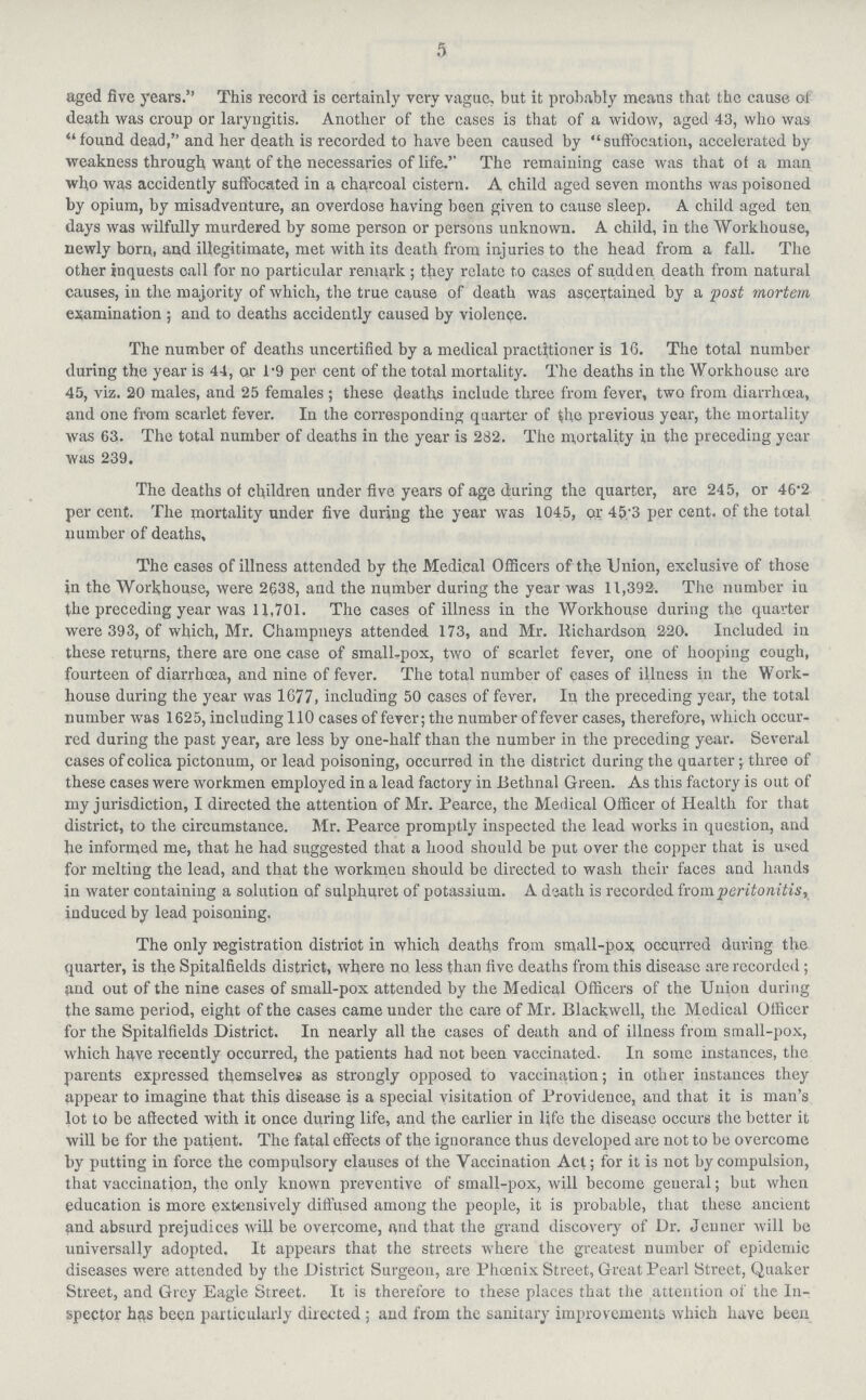 5 aged five years. This record is certainly very vague, but it probably means that the cause of death was croup or laryngitis. Another of the cases is that of a widow, aged 43, who was found dead, and her death is recorded to have been caused by suffocation, accelerated by weakness through want of the necessaries of life.'' The remaining case was that of a man who was accidently suffocated in a charcoal cistern. A child aged seven months was poisoned by opium, by misadventure, an overdose having been given to cause sleep. A child aged ten days was wilfully murdered by some person or persons unknown. A child, in the Workhouse, newly born, and illegitimate, met with its death from inj uries to the head from a fall. The other inquests call for no particular remark; they relate to cases of sudden death from natural causes, in the majority of which, the true cause of death was ascertained by a post mortem examination; and to deaths accidently caused by violence. The number of deaths uncertified by a medical practitioner is 16. The total number during the year is 44, or 1.9 per cent of the total mortality. The deaths in the Workhouse are 45, viz. 20 males, and 25 females; these deaths include three from fever, two from diarrhoea, and one from scarlet fever. In the corresponding quarter of the previous year, the mortality was 63. The total number of deaths in the year is 232. The mortality in the preceding year was 239. The deaths of children under five years of age during the quarter, are 245, or 46'2 per cent. The mortality under five during the year was 1045, or 45/3 per cent, of the total number of deaths. The cases of illness attended by the Medical Officers of the Union, exclusive of those in the Workhouse, were 2638, and the number during the year was 11,392. The number in the preceding year was 11,701. The cases of illness in the Workhouse during the quarter were 393, of which, Mr. Champneys attended 173, and Mr. Richardson 220. Included in these returns, there are one case of small-pox, two of scarlet fever, one of hooping cough, fourteen of diarrhoea, and nine of fever. The total number of cases of illness in the Work house during the year was 1677, including 50 cases of fever. In the preceding year, the total number was 1625, including 110 cases of fever; the number of fever cases, therefore, which occur red during the past year, are less by one-half than the number in the preceding year. Several cases ofcolica pictonum, or lead poisoning, occurred in the district during the quarter; three of these eases were workmen employed in a lead factory in Bethnal Green. As this factory is out of my jurisdiction, I directed the attention of Mr. Pearce, the Medical Officer of Health for that district, to the circumstance. Mr. Pearce promptly inspected the lead works in question, and he informed me, that he had suggested that a hood should be put over the copper that is used for melting the lead, and that the workmen should be directed to wash their faces and hands in water containing a solution of sulphuret of potassium. A death is recorded from peritonitis, induced by lead poisoning. The only registration district in which deaths from small-pox occurred during the quarter, is the Spitalfields district, where no less than five deaths from this disease are recorded; and out of the nine cases of small-pox attended by the Medical Officers of the Union during the same period, eight of the cases came under the care of Mr. Blackwell, the Medical Officer for the Spitalfields District. In nearly all the cases of death and of illness from small-pox, which have recently occurred, the patients had not been vaccinated. In some instances, the parents expressed themselves as strongly opposed to vaccination; in other instances they appear to imagine that this disease is a special visitation of Providence, and that it is man's lot to be affected with it once during life, and the earlier in life the disease occurs the better it will be for the patient. The fatal effects of the ignorance thus developed are not to be overcome by putting in force the compulsory clauses of the Vaccination Act; for it is not by compulsion, that vaccination, the only known preventive of small-pox, will become general; but when education is more extensively diffused among the people, it is probable, that these ancient and absurd prejudices will be overcome, and that the grand discovery of Dr. Jeuner will be universally adopted. It appears that the streets where the greatest number of epidemic diseases were attended by the District Surgeon, are Phoenix Street, Great Pearl Street, Quaker Street, and Grey Eagle Street. It is therefore to these places that the attention of the In spector has been particularly directed; and from the sanitary improvements which have been