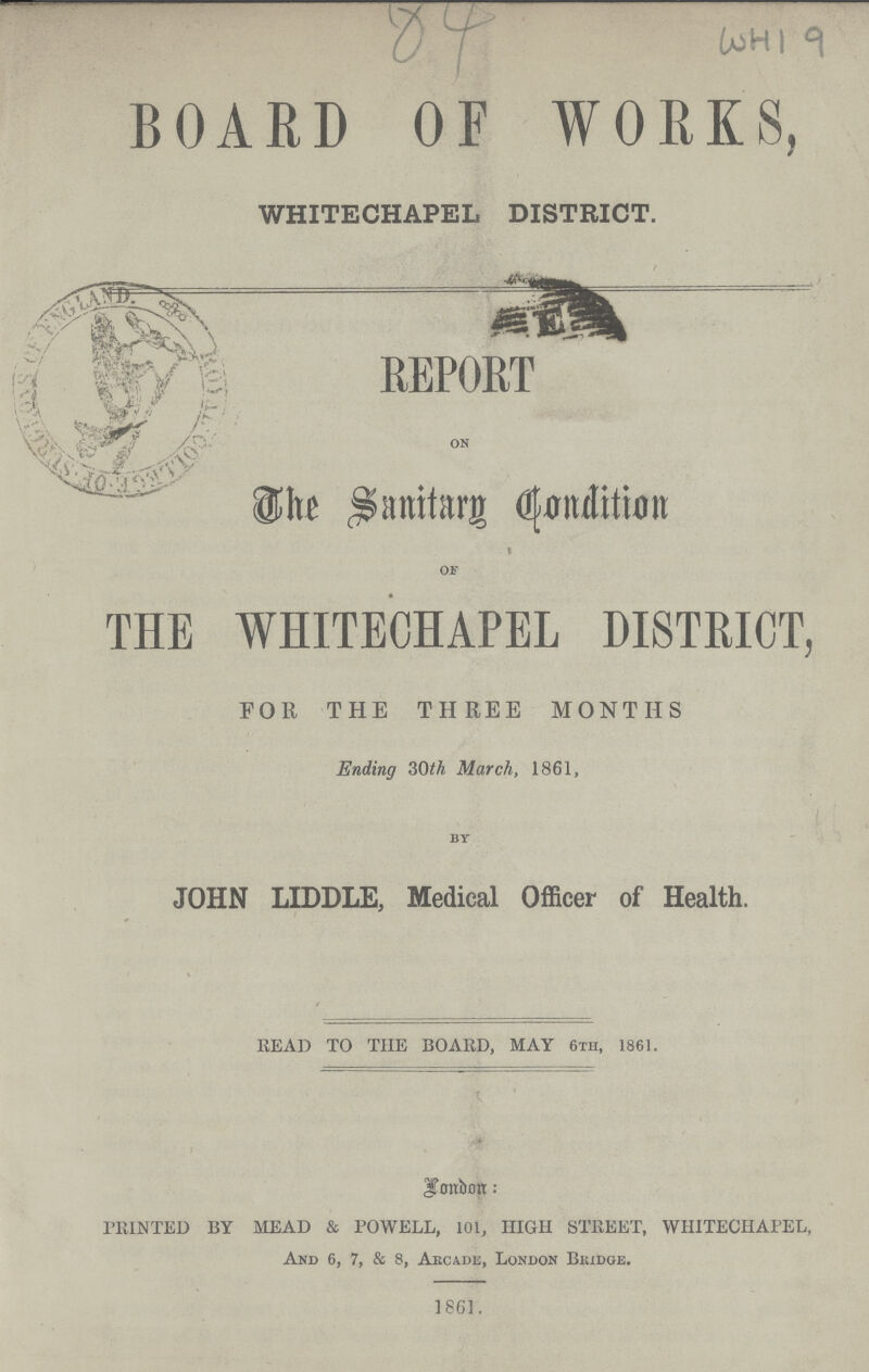 84 WHI 9 BOARD OF WORKS, WHITECHAPEL DISTRICT. REPORT on The Sanitary Condition OF THE WHITECHAPEL DISTRICT, FOR THE THREE MONTHS Ending 30th March, 1861. by JOHN LIDDLE, Medical Officer of Health. HEAD TO THE BOAHD, MAY 6th, 1861. London: PRINTED BY MEAD & POWELL, 101, HIGH STREET, WHITECHAPEL, And 6, 7, & 8, Arcade, London Brudge. 1861