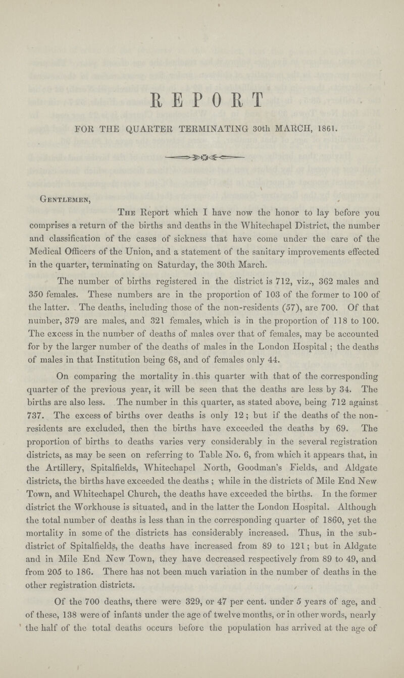 REPORT FOR THE QUARTER TERMINATING 30tli MARCH, 1861. Gentlemen, The Report which I have now the honor to lay before you comprises a return of the births and deaths in the Whitechapel District, the number and classification of the cases of sickness that have come under the care of the Medical Officers of the Union, and a statement of the sanitary improvements effected in the quarter, terminating on Saturday, the 30th March. The number of births registered in the district is 712, viz., 362 males and 350 females. These numbers are in the proportion of 103 of the former to 100 of the latter. The deaths, including those of the non-residents (57), are 700. Of that number, 379 are males, and 321 females, which is in the proportion of 118 to 100. The excess in the number of deaths of males over that of females, may be accounted for by the larger number of the deaths of males in the London Hospital ; the deaths of males in that Institution being 68, and of females only 44. On comparing the mortality in. this quarter with that of the corresponding quarter of the previous year, it will be seen that the deaths are less by 34. The births are also less. The number in this quarter, as stated above, being 712 against 737. The excess of births over deaths is only 12; but if the deaths of the non residents are excluded, then the births have exceeded the deaths by 69. The proportion of births to deaths varies very considerably in the several registration districts, as may be seen on referring to Table No. 6, from which it appears that, in the Artillery, Spitalfields, Whitechapel North, Goodman's Fields, and Aldgate districts, the births have exceeded the deaths ; while in the districts of Mile End New Town, and Whitechapel Church, the deaths have exceeded the births. In the former district the Workhouse is situated, and in the latter the London Hospital. Although the total number of deaths is less than in the corresponding quarter of 1860, yet the mortality in some of the districts has considerably increased. Thus, in the sub district of Spitalfields, the deaths have increased from 89 to 121; but in Aldgate and in Mile End New Town, they have decreased respectively from 89 to 49, and from 205 to 186. There has not been much variation in the number of deaths in the other registration districts. Of the 700 deaths, there were 329, or 47 per cent. under 5 years of age, and of these, 138 were of infants under the age of twelve months, or in other words, nearly the half of the total deaths occurs before the population has arrived at the age of