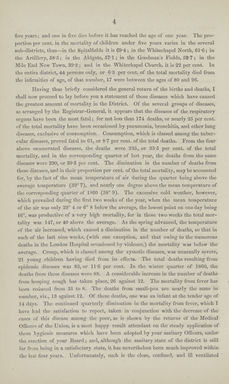 4 five years; and one in five dies before it has reached the age of one year. The pro portion per cent. in the mortality of children under five years varies in the several sub-districts, thus—in the Spitalfields it is 69.4; in the Whitechapel North, 61.6; in the Artillery, 58.5; in the Aldgate, 571; in the Goodman's Fields, 52.7; in the Mile End New Town, 39.2; and in the Whitechapel Church, it is 22 per cent. In the entire district, 44 persons only, or 6.3 per cent. of the total mortality died from the infirmities of age, of that number, 17 were between the ages of 80 and 96. Having thus briefly considered the general return of the births and deaths, I shall now proceed to lay before you a statement of those diseases which have caused the greatest amount of mortality in the District. Of the several groups of diseases, as arranged by the Registrar-General, it appears that the diseases of the respiratory organs have been the most fatal; for not less than 174 deaths, or nearly 25 per cent. of the total mortality have been occasioned by pneumonia, bronchitis, and other lung diseases, exclusive of consumption. Consumption, which is classed among the tuber cular diseases, proved fatal to 61, or 8.7 per cent. of the total deaths. From the four above enumerated diseases, the deaths were 235, or 33.5 per cent. of the total mortality, and in the corresponding quarter of last year, the deaths from the same diseases were 290, or 395 per cent. The diminution in the number of deaths from these diseases, and in their proportion per cent. of the total mortality, may be accounted for, by the fact of the mean temperature of air during the quarter being above the average temperature (39° 7), and nearly one degree above the mean temperature of the corresponding quarter of 1860 (38° 9). The excessive cold weather, however, which prevailed during the first two weeks of the year, when the mean temperature of the air was only 29° 4 or 6° 8 below the average, the lowest point on one day being 16°, was productive of a very high mortality, for in those twa weeks the total mor tality was 147, or 40 above the average. As the spring advanced, the temperature of the air increased, which caused a diminution in the number of deaths, so that in each of the last nine weeks, (with one exception, and that owing to the numerous deaths in the Londou Hospital occasioned by violence,) the mortality was below the average. Croup, which is classed among the zymotic diseases, was unusually severe, 21 young children having died from its effects. The total deaths resulting from epidemic diseases was 83, or 11.6 per cent. In the winter quarter of 1860, the deaths from these diseases were 88. A considerable increase in the number of deaths from hooping cough has taken place, 26 against 12. The mortality from fever has been reduced from 31 to 8. The deaths from small-pox are nearly the same in number, viz., 13 against 12. Of these deaths, one was an infant at the tender age of 14 days. The continued quarterly diminution in the mortality from fever, which I have had the satisfaction to report, taken in conjunction with the decrease of the cases of this disease among the poor, as is shown by the returns of the Medical Officers of the Union, is a most happy result attendant on the steady application of those hygienic measures which have been adopted by your sanitary Officers, under the sanction of your Board; and, although the sanitary state of the district is still far from being in a satisfactory state, it has nevertheless been much improved within the last four years. Unfortunately, such is the close, confined, and ill ventilated