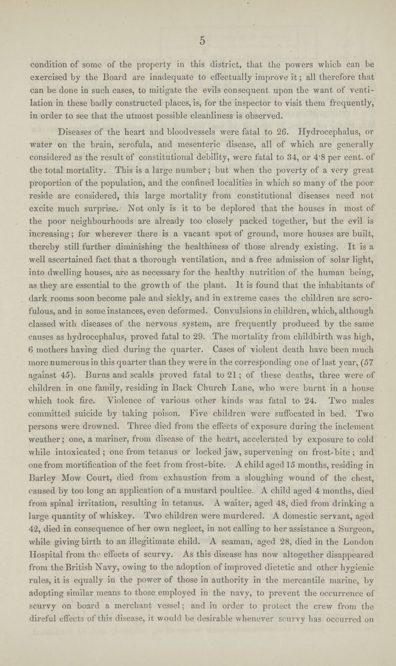 5 condition of some of the property in this district, that the powers which can be exercised by the Board are inadequate to effectually improve it; all therefore that can be done in such cases, to mitigate the evils consequent upon the want of venti lation in these badly constructed places, is, for the inspector to visit them frequently, in order to see that the utmost possible cleanliness is observed. Diseases of the heart and bloodvessels were fatal to 26. Hydrocephalus, or water on the brain, scrofula, and mesenteric disease, all of which are generally considered as the result of constitutional debility, were fatal to 34, or 4.8 per cent. of the total mortality. This is a large number; but when the poverty of a very great proportion of the population, and the confined localities in which so many of the poor reside are considered, this large mortality from constitutional diseases need not excite much surprise. Not only is it to be deplored that the houses in most of the poor neighbourhoods are already too closely packed together, but the evil is increasing; for wherever there is a vacant spot of ground, more houses are built, thereby still further diminishing the healthiness of those already existing. It is a well ascertained fact that a thorough ventilation, and a free admission of solar light, into dwelling houses, are as necessary for the healthy nutrition of the human being, as they are essential to the growth of the plant. It is found that the inhabitants of dark rooms soon become pale and sickly, and in extreme cases the children are scro fulous, and in some instances, even deformed. Convulsions in children, which, although classed with diseases of the nervous system, are frequently produced by the same causes as hydrocephalus, proved fatal to 29. The mortality from childbirth was high, 6 mothers having died during the quarter. Cases of violent death have been much more numerous in this quarter than they were in the corresponding one of last year, (57 against 45). Burns and scalds proved fatal to 21 ; of these deaths, three were of children in one family, residing in Back Church Lane, who were burnt in a house which took fire. Violence of various other kinds was fatal to 24. Two males committed suicide by taking poison. Five children were suffocated in bed. Two persons were drowned. Three died from the effects of exposure during the inclement weather; one, a mariner, from disease of the heart, accelerated by exposure to cold while intoxicated; one from tetanus or locked jaw, supervening on frost-bite; and one from mortification of the feet from frost-bite. A child aged 15 months, residing in Barley Mow Court, died from exhaustion from a sloughing wound of the chest., caused by too long ar. application of a mustard poultice. A child aged 4 months, died from spinal irritation, resulting in tetanus. A waiter, aged 48, died from drinking a large quantity of whiskey. Two children were murdered. A domestic servant, aged 42, died in consequence of her own neglect, in not calling to her assistance a Surgeon, while giving birth to an illegitimate child. A seaman, aged 28, died in the London Hospital from the effects of scurvy. As this disease has now altogether disappeared from the British Navy, owing to the adoption of improved dietetic and other hygienic rules, it is equally in the power of those in authority in the mercantile marine, by adopting similar means to those employed in the navy, to prevent the occurrence of scurvy on board a merchant vessel; and in order to protect the crew from the direful effects of this disease, it would be desirable whenever scurvy has occurred on