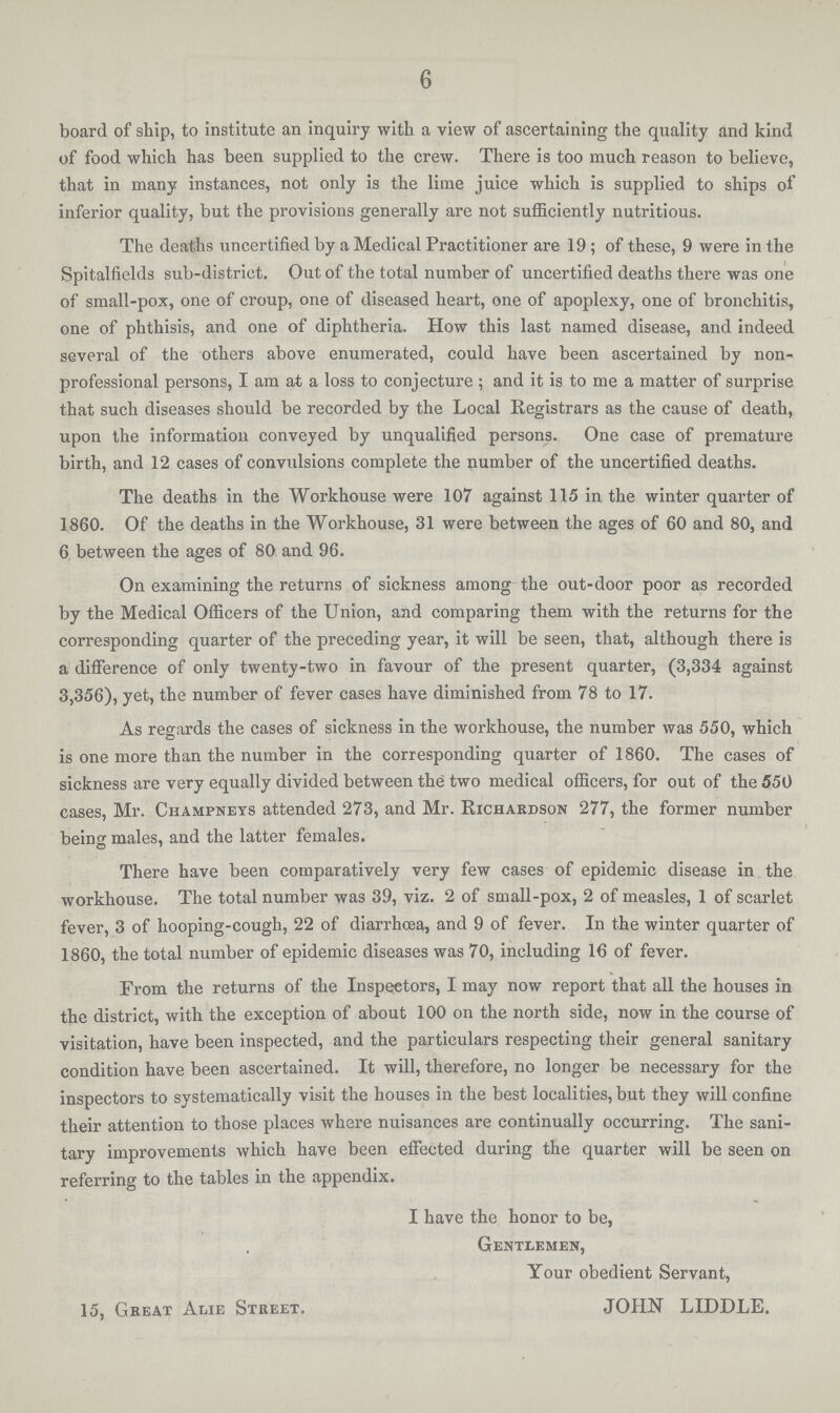 6 board of ship, to institute an inquiry with a view of ascertaining the quality and kind of food which has been supplied to the crew. There is too much reason to believe, that in many instances, not only is the lime juice which is supplied to ships of inferior quality, but the provisions generally are not sufficiently nutritious. The deaths uncertified by a Medical Practitioner are 19; of these, 9 were in the Spitalfields sub-district. Out of the total number of uncertified deaths there was one of small-pox, one of croup, one of diseased heart, one of apoplexy, one of bronchitis, one of phthisis, and one of diphtheria. How this last named disease, and indeed several of the others above enumerated, could have been ascertained by non professional persons, I am at a loss to conjecture ; and it is to me a matter of surprise that such diseases should be recorded by the Local Registrars as the cause of death, upon the information conveyed by unqualified persons. One case of premature birth, and 12 cases of convulsions complete the number of the uncertified deaths. The deaths in the Workhouse were 107 against 115 in the winter quarter of 1860. Of the deaths in the Workhouse, 31 were between the ages of 60 and 80, and 6 between the ages of 80 and 96. On examining the returns of sickness among the out-door poor as recorded by the Medical Officers of the Union, and comparing them with the returns for the corresponding quarter of the preceding year, it will be seen, that, although there is a difference of only twenty-two in favour of the present quarter, (3,334 against 3,356), yet, the number of fever cases have diminished from 78 to 17. As regards the cases of sickness in the workhouse, the number was 550, which is one more than the number in the corresponding quarter of 1860. The cases of sickness are very equally divided between the two medical officers, for out of the 550 cases, Mr. Champnets attended 273, and Mr. Richardson 277, the former number being males, and the latter females. There have been comparatively very few cases of epidemic disease in the workhouse. The total number was 39, viz. 2 of small-pox, 2 of measles, 1 of scarlet fever, 3 of hooping-cough, 22 of diarrhcea, and 9 of fever. In the winter quarter of 1860, the total number of epidemic diseases was 70, including 16 of fever. From the returns of the Inspectors, I may now report that all the houses in the district, with the exception of about 100 on the north side, now in the course of visitation, have been inspected, and the particulars respecting their general sanitary condition have been ascertained. It will, therefore, no longer be necessary for the inspectors to systematically visit the houses in the best localities, but they will confine their attention to those places where nuisances are continually occurring. The sani tary improvements which have been effected during the quarter will be seen on referring to the tables in the appendix. I have the honor to be, Gentlemen, Your obedient Servant, 15, Gkeat Awe Street. JOHN LIDDLE.