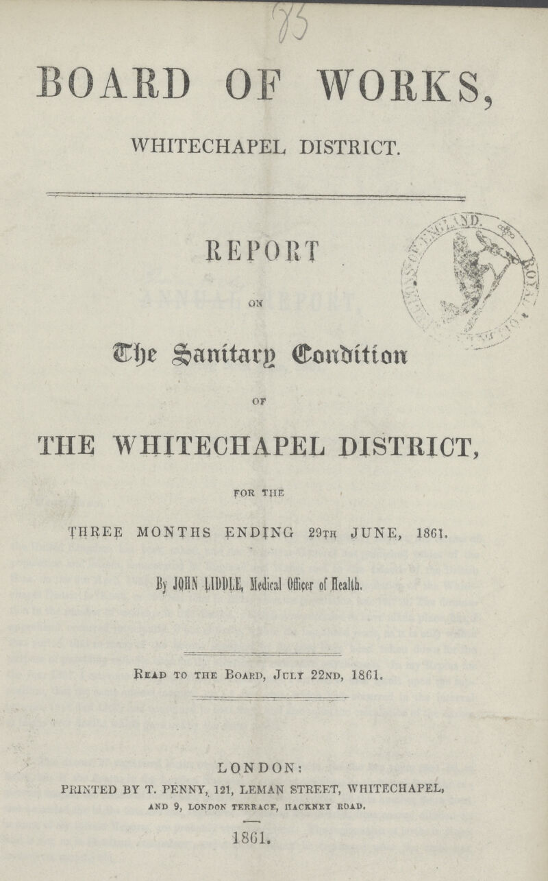 BOARD OF WORKS, WHITECHAPEL DISTRICT. REPORT on The Sanitary Condition of THE WHITECHAPEL DISTRICT, for The THREE MONTHS ENDING 29TH JUNE, 18G1. By JOHN LiDDLE, Medical Officer of Health. Read to the Board, July 22nd, 1861. LONDON: PRINTED BY T. PENNY, 121, LEMAN STREET, WHITECHAPEL, AND 9, LONDON TERRACE, HACKNKT ROAD. 1861.