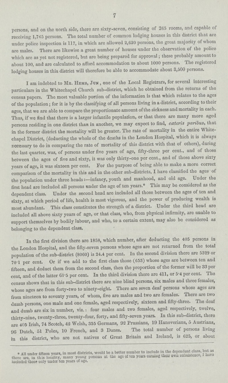 7 persons, and on the north side, there are sixty-seven, consisting of 265 rooms, and capable of receiving 1,765 persons. The total number of common lodging houses in this district that are under police inspection is 117, in which are allowed 2,620 persons, the great majority of whom are males. There are likewise a great number of houses under the observation of the police which are as yet not registered, but are being prepared for approval; these probably amount to about 100, and are calculated to afford accommodation to about 1000 persons. The registered lodging houses in this district will therefore be able to accommodate about 3,500 persons. I am indebted to Mb. Hems, Juh , one of the Local Registrars, for several interesting particulars in the Whitechapel Church sub-district, which ho obtained from the returns of the census papers. The most valuable portion of the information is that which relates to the ages of the population; for it is by the classifying of all persons living in a district, according to their ages, that we are able to compare the proportionate amount of the sickness and mortality in each. Thus, if we find that there is a larger infantile population, or that there are many more aged persons residing in one district than in another, we may expect to find, ceteris paribus, that in the former district the mortality will be greater. The rate of mortality in the entire White chapel District, (deducting the whole of the deaths in the London Hospital, which it is always necessary to do in comparing the rate of mortality of this district with that of others), during the last quarter, was, of persons under five years of ago, fifty-three per cent., and of those between the ages of five and sixty, it was only thirty-one per cent., and of those above sixty years of age, it was sixteen per cent. For the purpose of being able to make a more correct comparison of the mortality in this and in the other sub-districts, I have classified the ages of the population under three headsinfancy, youth and manhood, and old age. Under the first head are included all persons under the age of ten years.* This may be considered as the dependent class. Under the second head are included all those between the ages of ten and sixty, at which period of life, health is most vigorous, and the power of producing wealth is most abundant. This class constitutes the strength of a district. Under the third head are included all above sixty years of age, or that class, who, from physical infirmity, are unable to support themselves by bodily labour, and who, to a certain extent, may also be considered as belonging to the dependent class. In the first division there are 1858, which number, after deducting the 405 persons in the London Hospital, and the fifty-seven persons whose ages are not returned from the total population of the sub-district (8060) is 24.4 per cent. In the second division there are 5329 or 70'1 per cent. Or if we add to the first class those (653) whose ages are between ten and fifteen, and deduct them from the second class, then the proportion of the former will be 33 per cent. and of the latter Gl'5 per cent. In the third division there are 411, or 5'4 per cent. The census shows that in this sub-district there are nine blind persons, six males and three females, whose ages are from forty-two to ninety-eight. There are seven deaf persons whose ages are from nineteen to seventy years, of whom, five are males and two are females. There are two dumb persons, one male and one female, aged respectively, sixteen and fifty-three. The deaf and dumb are six in number, viz.: four males and two females, aged respectively, twelve, thirty-nine, twenty-three, twenty-four, forty, and fifty-seven years. In this sub-district, there are 405 Irish, 74 Scotch, 42 Welsh, 355 Germans, 92 Prussians, 19 Hanoverians, 5 Austrians, 96 Dutch, 51 Poles, 10 French, and 3 Danes. The total number of persons living in this district, who are not natives of Great Britain and Ireland, is 625, or about *All under fifteen years, in most districts, would bo a better number to include in the dependent class, but as there are, iu this locality, many young persons at the ago o£ ton years earuiDg their own subsistonco, I havo included those only under ten years of age.