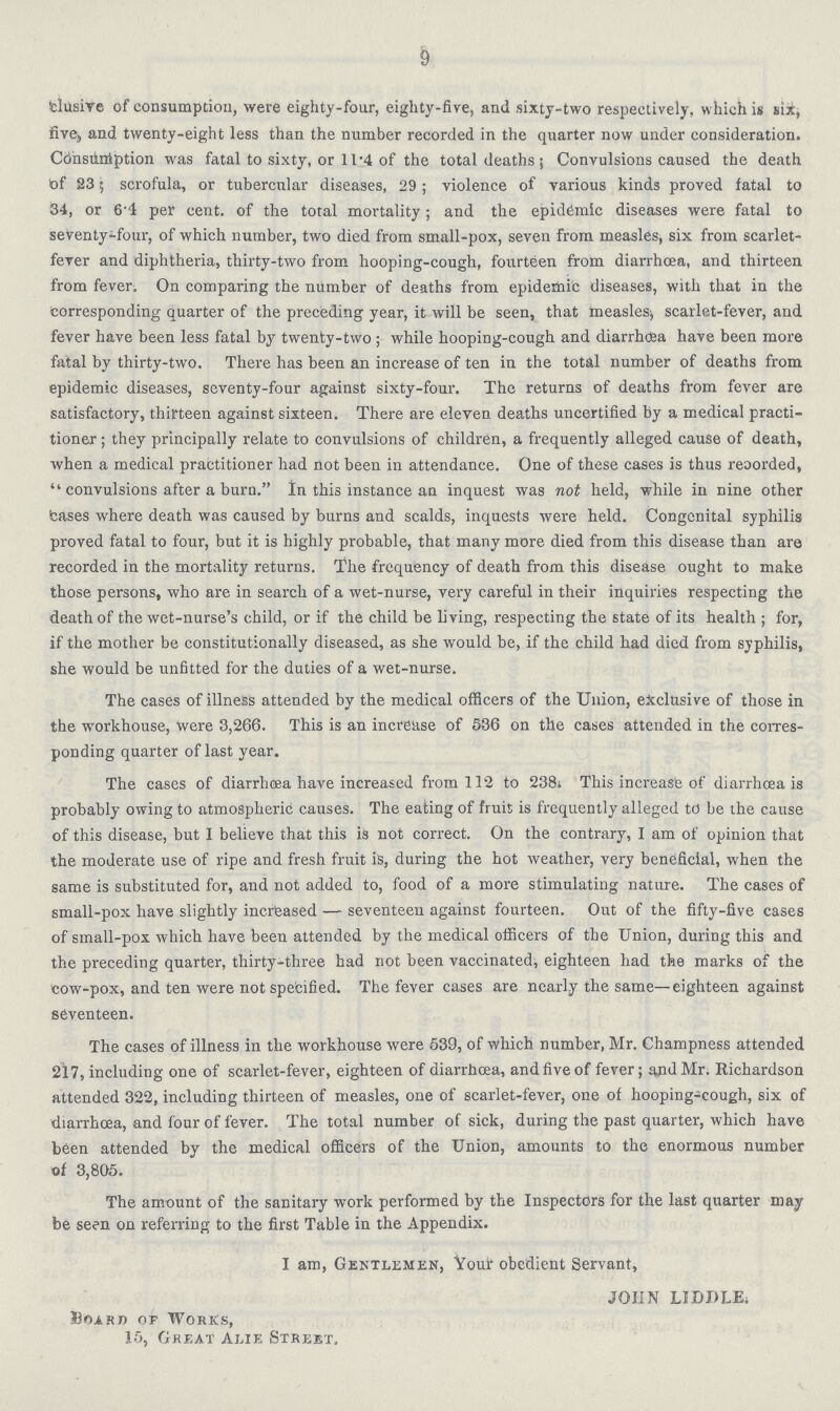 9 clusive of consumption, were eighty-four, eighty-five, and sixty-two respectively, which is six, five and twenty-eight less than the number recorded in the quarter now under consideration. Consuniption was fatal to sixty, or 11.4 of the total deaths; Convulsions caused the death of 23; scrofula, or tubercular diseases, 29 ; violence of various kinds proved fatal to 34, or 6.4 per cent. of the total mortality; and the epidemic diseases were fatal to seventy-four, of which number, two died from small-pox, seven from measles, six from scarlet fever and diphtheria, thirty-two from hooping-cough, fourteen from diarrhceo, and thirteen from fever. On comparing the number of deaths from epidemic diseases, with that in the corresponding quarter of the preceding year, it will be seen, that measles, scarlet-fever, and fever have been less fatal by twenty-two; while hooping-cough and diarrhoea have been more fatal by thirty-two. There lias been an increase of ten in the total number of deaths from epidemic diseases, seventy-four against sixty-four. The returns of deaths from fever are satisfactory, thirteen against sixteen. There are eleven deaths uncertified by a medical practi tioner ; they principally relate to convulsions of children, a frequently alleged cause of death, when a medical practitioner had not been in attendance. One of these cases is thus reoorded,  convulsions after a burn. In this instance an inquest was not held, while in nine other teases where death was caused by burns and scalds, inquests were held. Congenital syphilis proved fatal to four, but it is highly probable, that many more died from this disease than are recorded in the mortality returns. The frequency of death from this disease ought to make those persons, who are in search of a wet-nurse, very careful in their inquiries respecting the death of the wet-nurse's child, or if the child be living, respecting the state of its health ; for, if the mother be constitutionally diseased, as she would be, if the child had died from syphilis, she would be unfitted for the duties of a wet-nurse. The cases of illness attended by the medical officers of the Union, exclusive of those in the workhouse, were 3,266. This is an increase of 536 on the cases attended in the corres ponding quarter of last year. The cases of diarrhoea have increased from 112 to 238. This increase of diarrhoea is probably owing to atmospheric causes. The eating of fruit is frequently alleged to be the cause of this disease, but I believe that this is not correct. On the contrary, I am of opinion that the moderate use of ripe and fresh fruit is, during the hot weather, very beneficial, when the same is substituted for, and not added to, food of a more stimulating nature. The cases of small-pox have slightly increased — seventeen against fourteen. Out of the fifty-five cases of small-pox which have been attended by the medical officers of the Union, during this and the preceding quarter, thirty-three had not been vaccinated, eighteen had the marks of the cow-pox, and ten were not specified. The fever cases are nearly the same—eighteen against seventeen. The cases of illness in the workhouse were 539, of which number, Mr. Champness attended 217, including one of scarlet-fever, eighteen of diarrhoea, and five of fever; and Mr. Richardson attended 322, including thirteen of measles, one of scarlet-fever, one of hooping-cough, six of diarrhoea, and four of fever. The total number of sick, during the past quarter, which have been attended by the medical officers of the Union, amounts to the enormous number of 3,805. The amount of the sanitary work performed by the Inspectors for the last quarter may be seen on referring to the first Table in the Appendix. I am, Gentlemen, Vour obedient Servant, JOHN LIDPLE, Board of Works, 15, Great Alie Street.