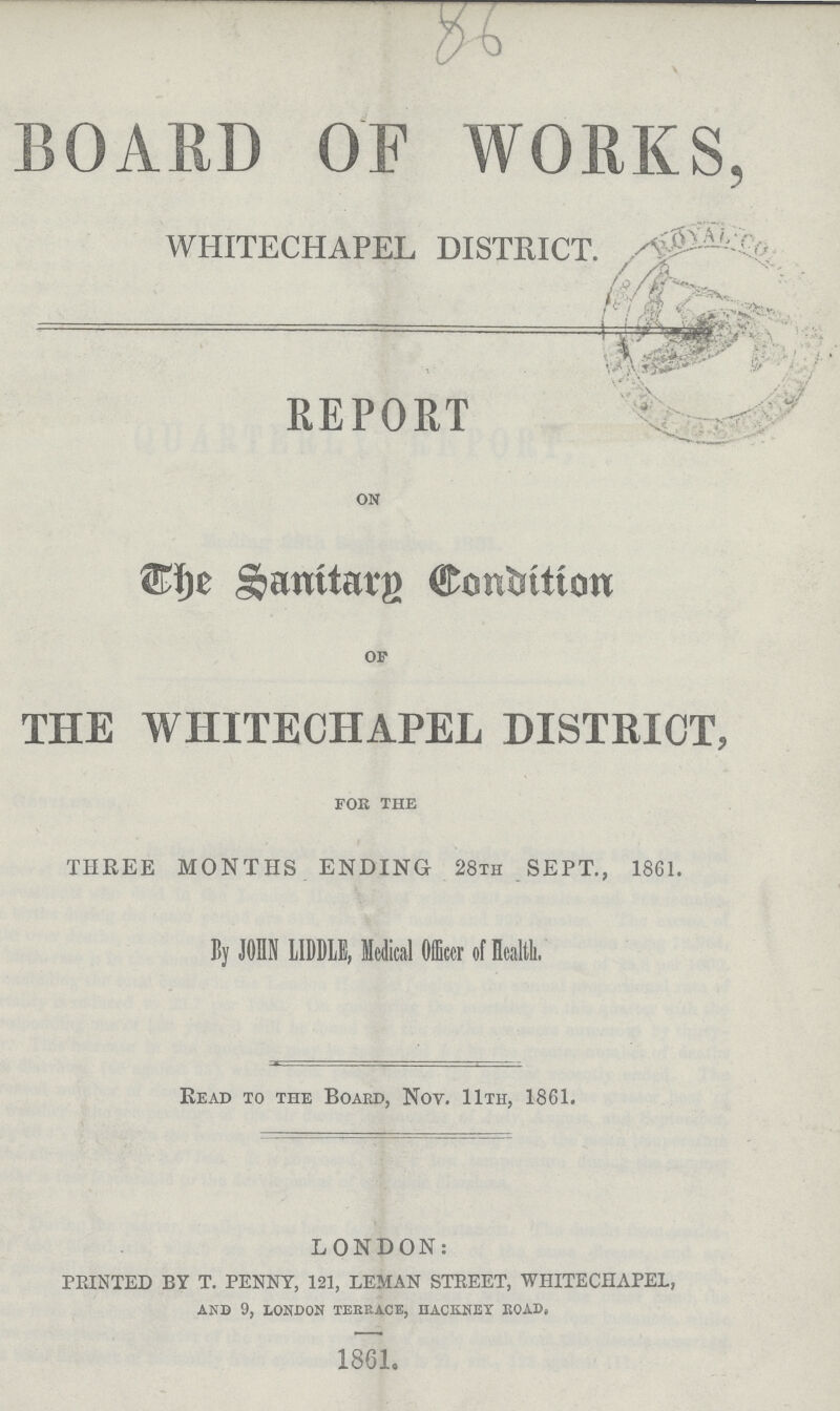 BOARD OF WORKS, WHITECHAPEL DISTRICT REPORT on The Sanitary Condition of THE WHITECHAPEL DISTRICT, for the THREE MONTHS ENDING 28th SEPT, 1861 By JOHN LIDBLE, Mcdical Officcr of Health Read to the Boaed, Nov 11th, 1861 LONDON: FEINTED BY T PENNY, 121, LEMAN STEEET, WHITECHAPEL, AND 9, LONDON TEEEACE, HACKNEY BOAD 1861