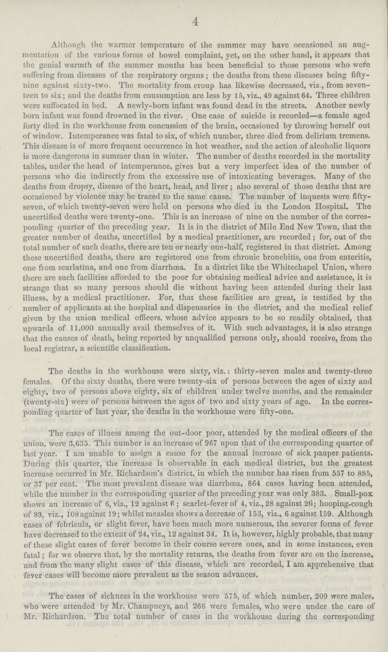 4 Although the warmer temperature of the summer may have occasioned an aug mentation of the various forms of bowel complaint, yet, on the other hand, it appears that the genial warmth of the summer months has been beneficial to those persons who were suffering from diseases of the respiratory organs; the deaths from these diseases being fifty nine against sixty-two The mortality from croup has likewise decreased, viz, from seven teen to six; and the deaths from consumption are less by 15, viz, 49 against 64 Three children were suffocated in bed A newly-born infant was found dead in the streets Another newly born infant was found drowned in the river One case of suicide is recorded—a female aged forty died in the workhouse from concussion of the brain, occasioned by throwing herself out of window. Intemperance was fatal to six, of which number, three died from delirium tremens This disease is of more frequent occurrence in hot weather, and the action of alcoholic liquors is more dangerous in summer than in winter The number of deaths recorded in the mortality tables, under the head of intemperance, gives but a very imperfect idea of the number of persons who die indirectly from the excessive use of intoxicating beverages Many of the deaths from dropsy, disease of the heart, head, and liver; also several of those deaths that are occasioned by violence may be traced to the same cause The number of inquests were fifty seven, of which twenty-seven were held on persons who died in the London Hospital The uncertified deaths were twenty-one This is an increase of nine on the number of the corres ponding quarter of the preceding year It is in the district of Mile End New Town, that the greater number of deaths, uncertified by a medical practitioner, are recorded ; for, out of the total number of such deaths, there are ten or nearly one-half, registered in that district Among these uncertified deaths, there are registered one from chronic bronchitis, one from enteritis, one from scarlatina, and one from diarrhoea In a district like the Whitechapel Union, where there are such facilities afforded to the poor for obtaining medical advice and assistance, it is strange that so many persons should die without having been attended during their last illness, by a medical practitioner For, that these facilities are great, is testified by the number of applicants at the hospital and dispensaries in the district, and the medical relief given by the union medical officers, whose advice appears to be so readily obtained, that upwards of 11,000 annually avail themselves of it With such advantages, it is also strange that the causes of death, being reported by unqualified persons only, should receive, from the local registrar, a scientific classification The deaths in the workhouse were sixty, viz: thirty-seven males and twenty-three females Of the sixty deaths, there were twenty-six of persons between the ages of sixty and eighty, two of persons above eighty, six of children under twelve months, and the remainder (twenty-six) were of persons between the ages of two and sixty years of age In the corres ponding quarter of last year, the deaths in the workhouse were fifty-one The cases of illness among the out-door poor, attended by the medical officers of the union, were 3,635 This number is an increase of 967 upon that of the corresponding quarter of last year I am unable to assign a cause for the annual increase of sick pauper patients During this quarter, the increase is observable in each medical district, but the greatest increase occurred in Mr Richardson's district, in which the number has risen from 557 to 885, or 37 per cent The most prevalent disease was diarrhoea, 864 cases having been attended, while the number in the corresponding quarter of the preceding year was only 383 Small-pox shows an increase of 6, viz, 12 against 6; scarlet-fever of 4, viz, 28 against 26; hooping-cough of 89, viz, 108against 19; whilst measles shows a decrease of 153, viz, 6against l59 Although cases of febricula, or slight fever, have been much more numerous, the severer forms of fever have decreased to the extent of 24, viz, 12 against 34 It is, however, highly probable, that many of these slight cases of fever become in their course severe ones, and in some instances, even fatal; for we observe that, by the mortality returns, the deaths from fever are on the increase, and from the many slight cases of this disease, which are recorded, I am apprehensive that fever cases will become more prevalent as the season advances The cases of sickness in the workhouse were 575, of which number, 209 were males, who were attended by Mr Champneys, and 266 were females, who were under the care of Mr Richardson The total number of cases in the workhouse during the corresponding