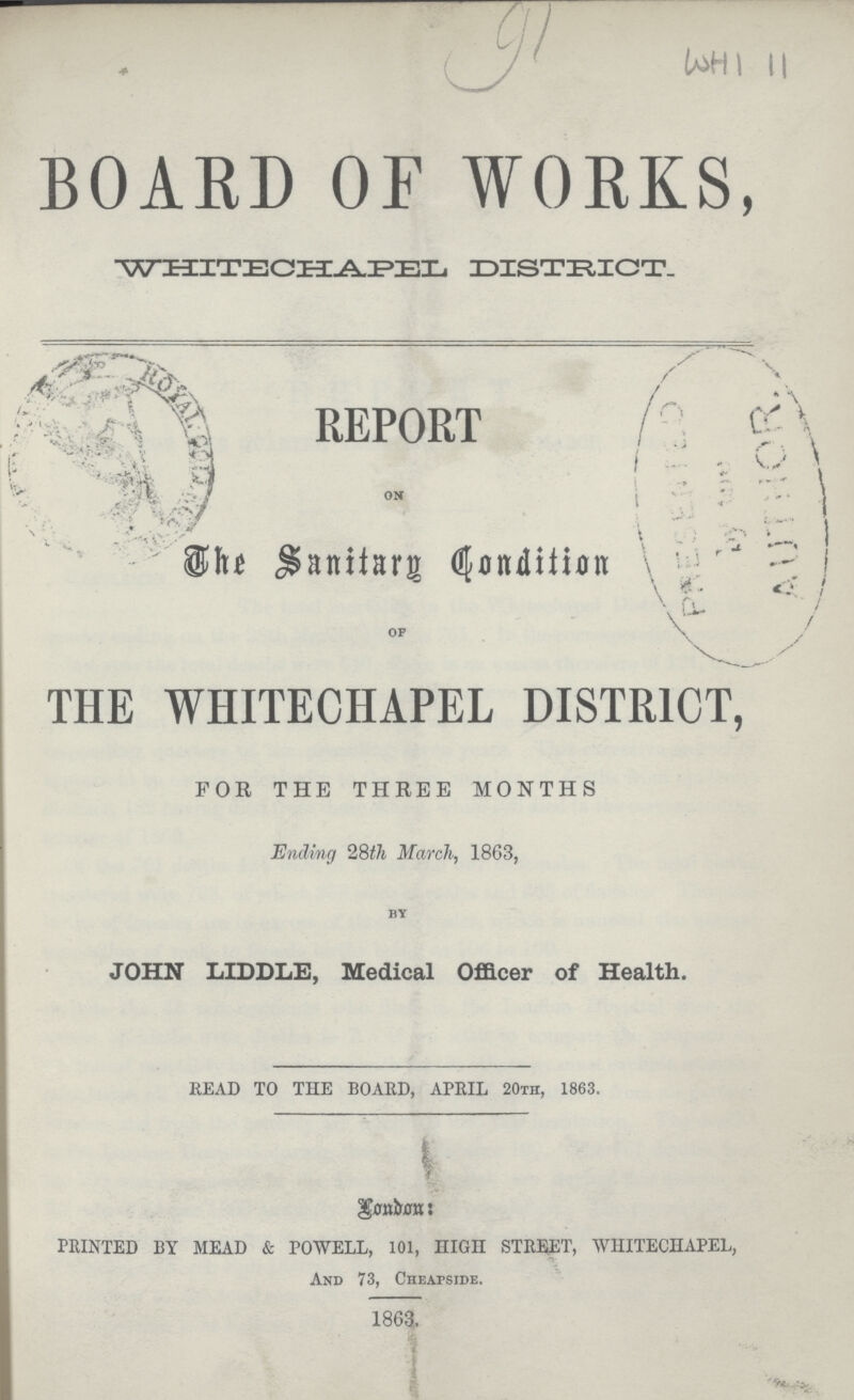 91 WHI 11 BOARD OF WORKS, WHITECHAPEL DISTRICT. REPORT on The Sanitary Condition of THE WHITECHAPEL DISTRICT, FOR THE THREE MONTHS Ending 28th March, 1863, by JOHN LIDDLE, Medical Officer of Health. READ TO THE BOARD, APRIL 20th, 1863. London PRINTED BY MEAD & POWELL, 101, HIGH STREET, WHITECHAPEL, And 73, Cheapside, 1863.