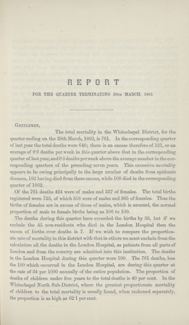 REPORT FOR THE QUARTER TERMINATING 28th MARCH, 1863. Gentlemen, The total mortality in the Whitechapel District, for the quarter ending on the 28th March, 1863, is 761. In the corresponding quarter of last year the total deaths were 640; there is an excess therefore of 121, or an average of 9.3 deaths per week in this quarter above that in the corresponding quarter of last year, and 8.5 deaths per week above the average number in the cor responding quarters of the preceding seven years. This excessive mortality appears to be owing principally to the large number of deaths from epidemic diseases, 182 having died from these causes, while 108 died in the corresponding quarter of 1862. Of the 761 deaths 424 were of males and 337 of females. The total births registered were 723, of which 358 were of males and 365 of females. Thus the births of females are in excess of those of males, which is unusual, the normal proportion of male to female births being as 106 to 100. The deaths during this quarter have exceeded the births by 38, but if we exclude the 45 non-residents who died in the London Hospital then the excess of births over deaths is 7. If we wish to compare the proportion ate rate of mortality in this district with that in others we must exclude from the calculation all the deaths in the London Hospital, as patients from all parts of London and from the country are admitted into this institution. The deaths in the London Hospital during this quarter were 100. The 761 deaths, less the 100 which occurred in the London Hospital, are during this quarter at the rate of 34 per 1000 annually of the entire population. The proportion of deaths of children under five years to the total deaths is 40 per cent. In the Whitechapel North Sub-District, where the greatest proportionate mortality of children to the total mortality is usually found, when reckoned separately, the proportion is as high as 62.1 per cent.