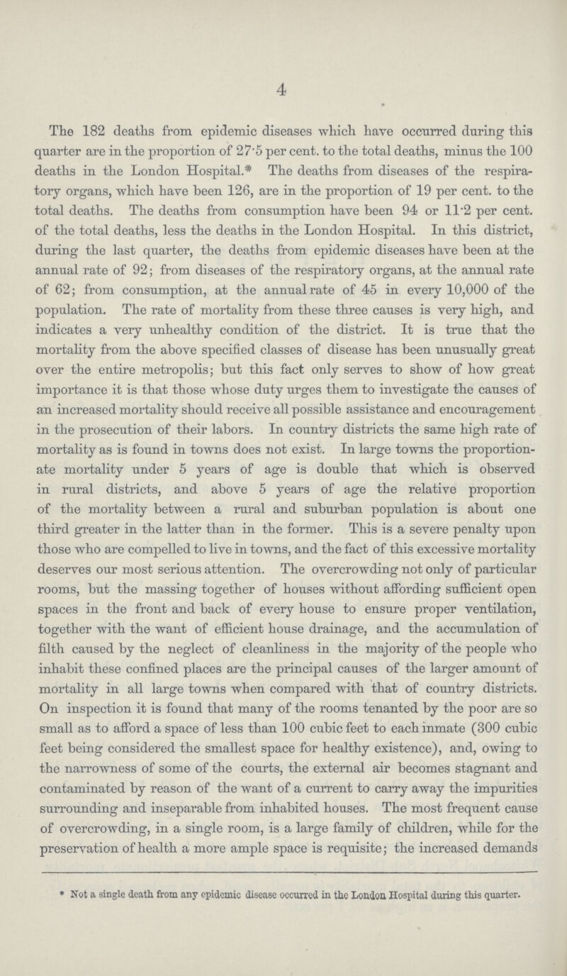 4 The 182 deaths from epidemic diseases which have occurred during this quarter are in the proportion of 27.5 per cent, to the total deaths, minus the 100 deaths in the London Hospital.* The deaths from diseases of the respira tory organs, 'which have been 126, are in the proportion of 19 per cent, to the total deaths. The deaths from consumption have been 94 or 11.2 per cent, of the total deaths, less the deaths in the London Hospital. In this district, during the last quarter, the deaths from epidemic diseases have been at the annual rate of 92; from diseases of the respiratory organs, at the annual rate of 62; from consumption, at the annual rate of 45 in every 10,000 of the population. The rate of mortality from these three causes is very high, and indicates a very unhealthy condition of the district. It is true that the mortality from the above specified classes of disease has been unusually great over the entire metropolis; but this fact only serves to show of how great importance it is that those whose duty urges them to investigate the causes of an increased mortality should receive all possible assistance and encouragement in the prosecution of their labors. In country districts the same high rate of mortality as is found in towns does not exist. In large towns the proportion ate mortality under 5 years of age is double that which is observed in rural districts, and above 5 years of age the relative proportion of the mortality between a rural and suburban population is about one third greater in the latter than in the former. This is a severe penalty upon those who are compelled to live in towns, and the fact of this excessive mortality deserves our most serious attention. The overcrowding not only of particular rooms, but the massing together of houses without affording sufficient open spaces in the front and back of every house to ensure proper ventilation, together with the want of efficient house drainage, and the accumulation of filth caused by the neglect of cleanliness in the majority of the people who inhabit these confined places are the principal causes of the larger amount of mortality in all large towns when compared with that of country districts. On inspection it is found that many of the rooms tenanted by the poor are so small as to afford a space of less than 100 cubic feet to each inmate (300 cubic feet being considered the smallest space for healthy existence), and, owing to the narrowness of some of the courts, the external air becomes stagnant and contaminated by reason of the want of a current to carry away the impurities surrounding and inseparable from inhabited houses. The most frequent cause of overcrowding, in a single room, is a large family of children, while for the preservation of health a more ample space is requisite; the increased demands » Not a 6ingle death from any epidemic disease occurred in the London Hospital during this quarter.